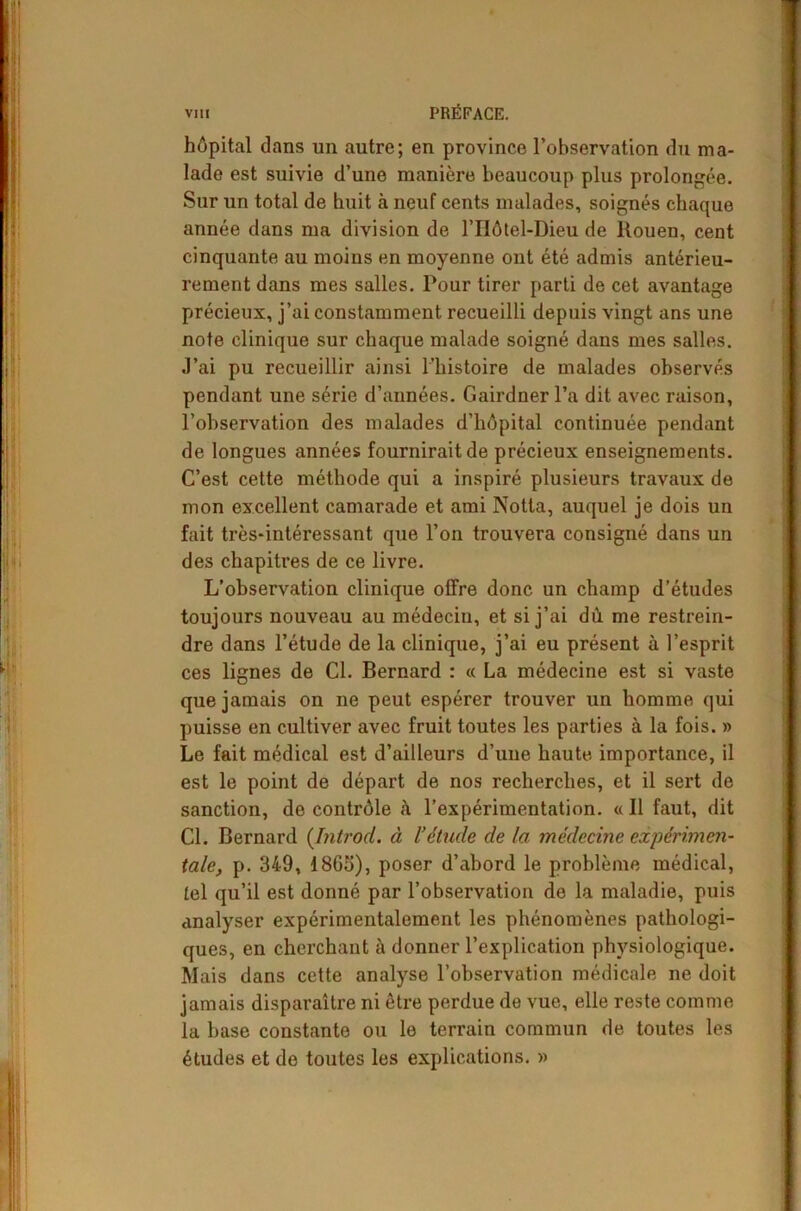 hôpital dans un autre; en province l’observation du ma- lade est suivie d’une manière beaucoup plus prolongée. Sur un total de huit à neuf cents malades, soignés chaque année dans ma division de l’Hôtel-Dieu de Rouen, cent cinquante au moins en moyenne ont été admis antérieu- rement dans mes salles. Pour tirer parti de cet avantage précieux, j’ai constamment recueilli depuis vingt ans une note clinique sur chaque malade soigné dans mes salles. J’ai pu recueillir ainsi l’histoire de malades observés pendant une série d’années. Gairdner l’a dit avec raison, l’observation des malades d’hôpital continuée pendant de longues années fournirait de précieux enseignements. C’est cette méthode qui a inspiré plusieurs travaux de mon excellent camarade et ami Notla, auquel je dois un fait très-intéressant que l’on trouvera consigné dans un des chapitres de ce livre. L’observation clinique offre donc un champ d’études toujours nouveau au médecin, et si j’ai dù me restrein- dre dans l’étude de la clinique, j’ai eu présent à l’esprit ces lignes de Cl. Bernard : « La médecine est si vaste que jamais on ne peut espérer trouver un homme qui puisse en cultiver avec fruit toutes les parties à la fois. » Le fait médical est d’ailleurs d’une haute importance, il est le point de départ de nos recherches, et il sert de sanction, de contrôle à l’expérimentation. « Il faut, dit Cl. Bernard (Introd. à l'étude de la médecine expérimen- tale, p. 349, 1865), poser d’abord le problème médical, tel qu’il est donné par l’observation de la maladie, puis analyser expérimentalement les phénomènes pathologi- ques, en cherchant à donner l’explication physiologique. Mais dans cette analyse l’observation médicale ne doit jamais disparaître ni être perdue de vue, elle reste comme la base constante ou le terrain commun de toutes les études et de toutes les explications. »