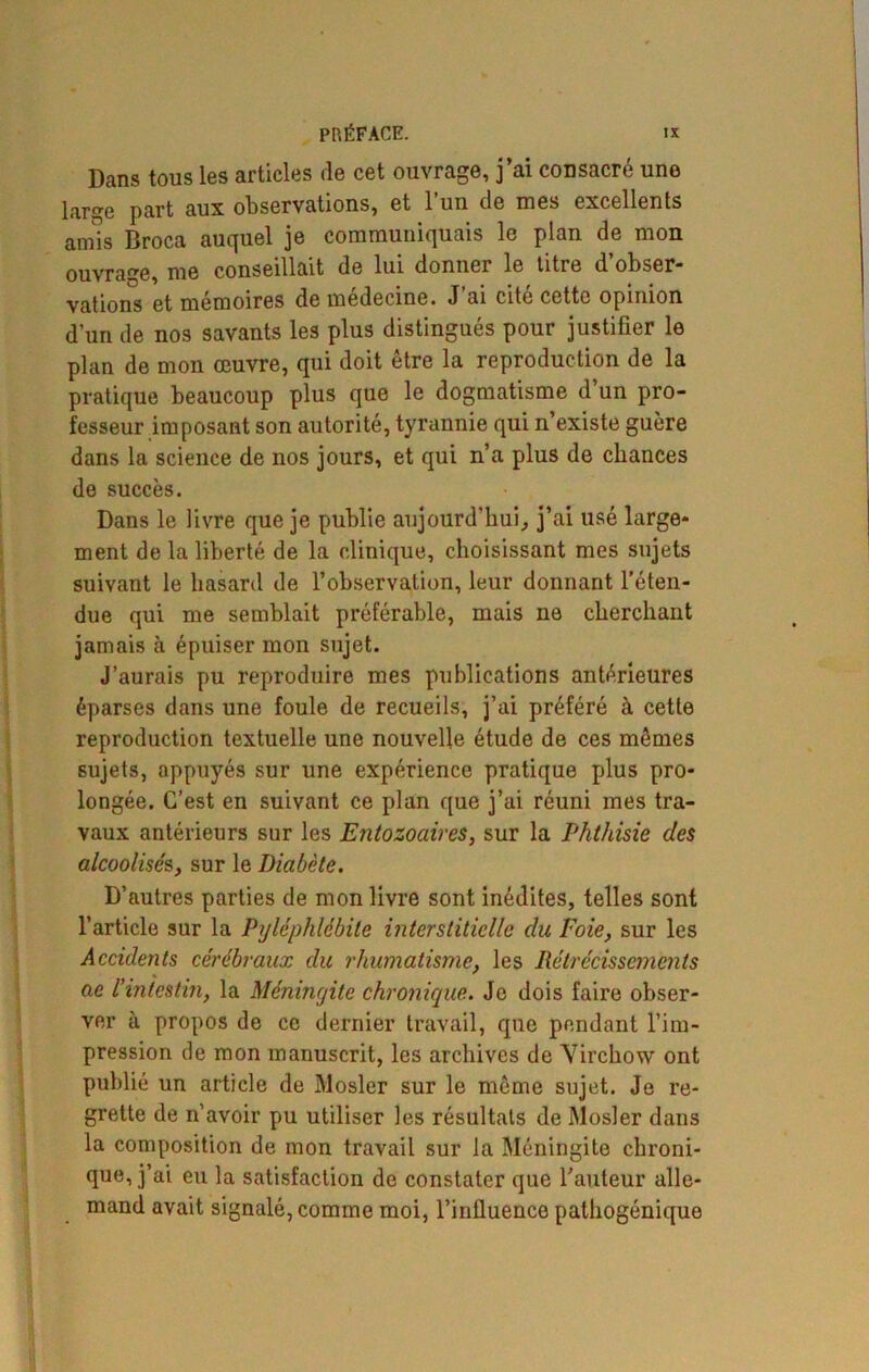 Dans tous les articles de cet ouvrage, j’ai consacré une large part aux observations, et l’un de mes excellents amis Broca auquel je communiquais le plan de mon ouvrage, me conseillait de lui donner le titre d obser- vations et mémoires de médecine. J’ai cité cette opinion d’un de nos savants les plus distingués pour justifier le plan de mon œuvre, qui doit être la reproduction de la pratique beaucoup plus que le dogmatisme d un pro- fesseur imposant son autorité, tyrannie qui n’existe guère dans la science de nos jours, et qui n’a plus de chances de succès. Dans le livre que je publie aujourd'hui, j’ai usé large- ment de la liberté de la clinique, choisissant mes sujets suivant le hasard de l’observation, leur donnant l’éten- due qui me semblait préférable, mais ne cherchant jamais à épuiser mon sujet. J’aurais pu reproduire mes publications antérieures éparses dans une foule de recueils, j’ai préféré à cette reproduction textuelle une nouvelle étude de ces mêmes sujets, appuyés sur une expérience pratique plus pro- longée. C’est en suivant ce plan que j’ai réuni mes tra- vaux antérieurs sur les Entozoaires, sur la Phthisie des 1 alcoolisés, sur le Diabète. D’autres parties de mon livre sont inédites, telles sont l’article sur la Pyléphlébite interstitielle du Foie, sur les Accidents cérébraux du rhumatisme, les Rétrécissements ae l'intestin, la Méningite chronique. Je dois faire obser- ver à propos de ce dernier travail, que pendant l’im- pression de mon manuscrit, les archives de Virchow ont publié un article de Mosler sur le même sujet. Je re- grette de n’avoir pu utiliser les résultats de Mosler dans la composition de mon travail sur la Méningite chroni- que, j’ai eu la satisfaction de constater que l’auteur alle- mand avait signalé, comme moi, l’influence pathogénique