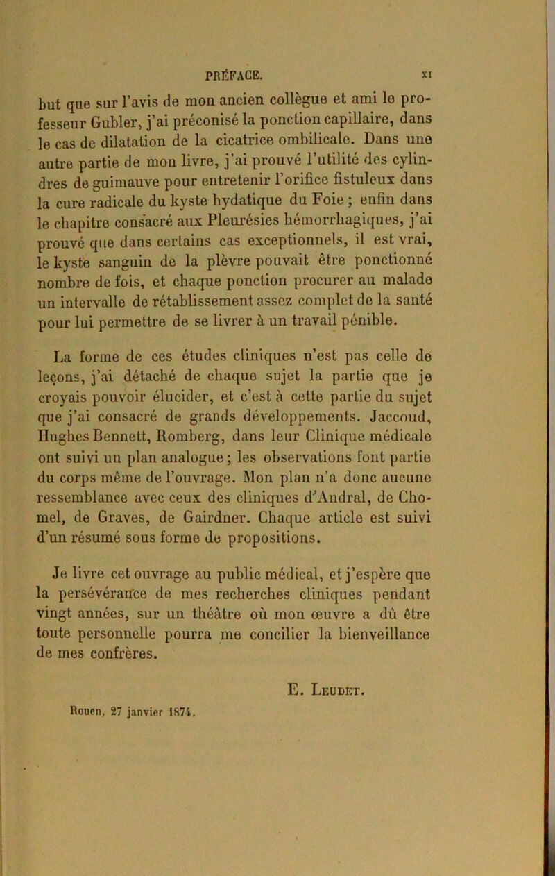 but que sur l’avis de mon ancien collègue et ami le pro- fesseur Gubler, j’ai préconisé la ponction capillaire, dans le cas de dilatation de la cicatrice ombilicale. Dans une autre partie de mon livre, j’ai prouvé l’utilité des cylin- dres de guimauve pour entretenir l’orifice fistuleux dans la cure radicale du kyste bydatique du Foie ; enfin dans le chapitre consacré aux Pleurésies hémorrhagiques, j’ai prouvé que dans certains cas exceptionnels, il est vrai, le kyste sanguin de la plèvre pouvait être ponctionné nombre de fois, et chaque ponction procurer au malade un intervalle de rétablissement assez complétée la santé pour lui permettre de se livrer à un travail pénible. La forme de ces études cliniques n’est pas celle de leçons, j’ai détaché de chaque sujet la partie que je croyais pouvoir élucider, et c’est à cette partie du sujet que j’ai consacré de grands développements. Jaccoud, Hughes Bennett, Romberg, dans leur Clinique médicalo ont suivi un plan analogue ; les observations font partie du corps même de l’ouvrage. Mon plan n’a donc aucune ressemblance avec ceux des cliniques d'Andral, de Cho- mel, de Graves, de Gairdner. Chaque article est suivi d’un résumé sous forme de propositions. Je livre cet ouvrage au public médical, et j’espère que la persévérance de mes recherches cliniques pendant vingt années, sur un théâtre où mon œuvre a dû être toute personnelle pourra me concilier la bienveillance de mes confrères. Ronen, 27 janvier 1874. E. Leudet.