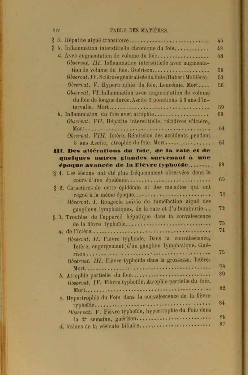 § 3. Hépatite aiguë transitoire 45 § 4. Inflammation interstitielle chronique du foie 48 a. Avec augmentation de volume du foie 48 Observât. III. Inflammation interstitielle avec augmenta- tion de volume du foie. Guérison 50 Observât. IV. Sclérose généralisée du F oie (Hubert Moilière). 52 Observât. V. Hypertrophie du foie. Leucémie. Mort.... 56 Observât. VI. Inflammation avec augmentation de volume du foie de longue durée. Ascite 2 pondions à 3 ans d’in- tervalle. Mort 59 b. Inflammation du foie avec atrophie 60 Observât. VII. Hépatite interstitielle, récidives d’ictère, Mort 61 Observât. VIII. Ictère. Rémission des accidents pendant 3 ans Ascite, atrophie du foie. Mort 64 III. Dow altération* du foie, de la rate et de quelque* autre* glande* survenant à une époque avancée tic la Fièvre typhoïde 68 § 1. Les lésions ont été plus fréquemment observées dans le cours d'une épidémie 69 § 2. Caractères de cette épidémie et des maladies qui ont régné à la même époque 11 Observât. I. Rougeole suivie de tuméfaction aiguë des ganglions lymphatiques, do la rate et d’albuminurie... 72 § 3. Troubles de l’appareil hépatique dans la convalescence de la fièvre typhoïde 75 a. de l’Ictère 74 Observât. IL Fièvre typhoïde. Dans la convalescence, Ictère, engorgement ;d’un ganglion lymphatique. Gué- rison.... 75 Observât. III. Fièvre typhoïde dans la grossesse. Ictère. Mort 78 b. Atrophie partielle du foie £0 Observât. IV. Fièvre typhoïde. Atrophie partielle du foie. Mort ; •• 82 c. Hypertrophie du Foie dans la convalescence de la fièvro tvphoïde * 8* Observât. V. Fièvre typhoïde, hypertrophie du Foie dans la 2* semaine, guérison 8* d. lésions de la vésicule biliaire 87