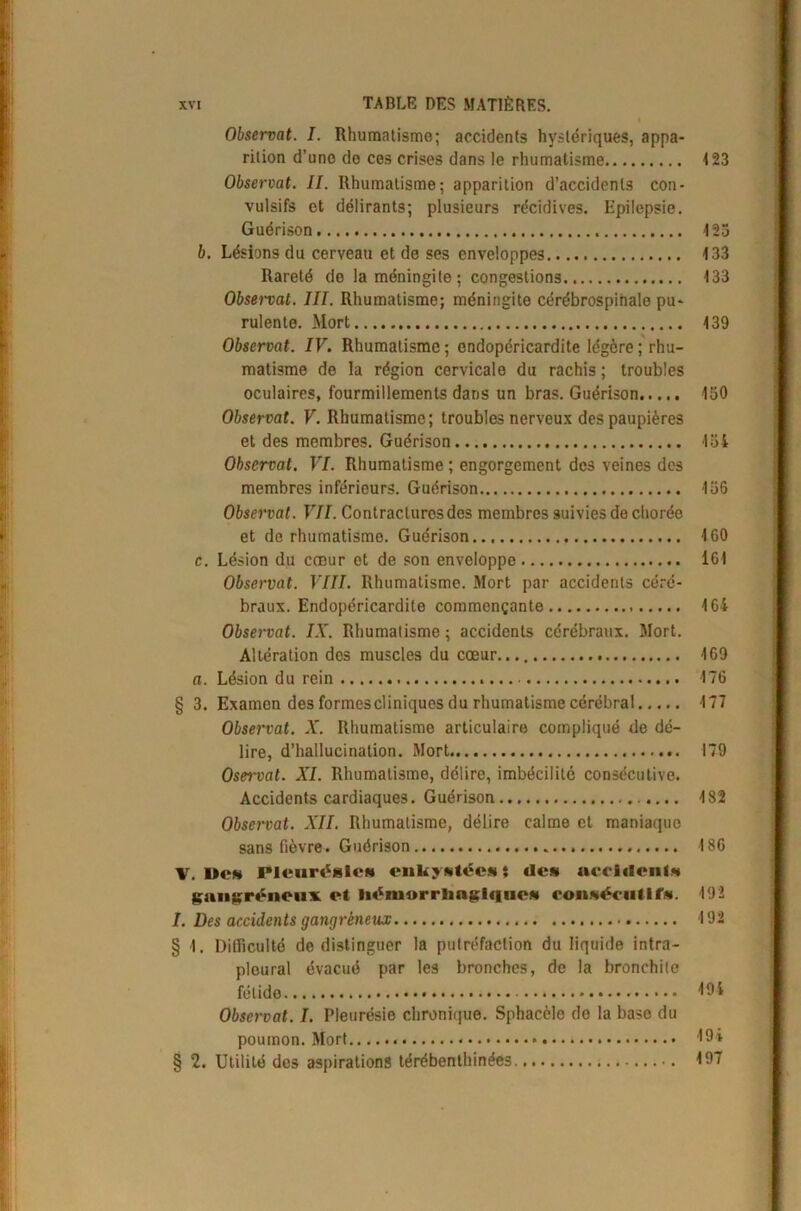 i XVI TABLE DES MATIÈRES. Observât. I. Rhumatisme; accidents hystériques, appa- rition d’uno do ces crises dans le rhumatisme 4 23 Observât. II. Rhumatisme; apparition d’accidents con- vulsifs et délirants; plusieurs récidives. Epilepsie. Guérison 123 b. Lésions du cerveau et de ses enveloppes 433 Rareté do la méningite; congestions 133 Observât. III. Rhumatisme; méningite cérébrospinale pu- rulente. Mort 439 Observât. IV. Rhumatisme ; ondopéricardite légère ; rhu- matisme de la région cervicale du rachis ; troubles oculaires, fourmillements dans un bras. Guérison 150 Observât. F. Rhumatisme; troubles nerveux des paupières et des membres. Guérison loi Observai. VI. Rhumatisme ; engorgement des veines des membres inférieurs. Guérison 136 Observât. VII. Contractures des membres suivies de chorée et de rhumatisme. Guérison 460 c. Lésion du cœur et de son enveloppo 161 Observât. VIII. Rhumatisme. Mort par accidents céré- braux. Endopéricardite commençante 464 Observât. IX. Rhumatisme; accidents cérébraux. Mort. Altération des muscles du cœur... 469 a. Lésion du rein 176 § 3. Examen des formes cl iniques du rhumatisme cérébral 177 Observât. X. Rhumatisme articulaire compliqué de dé- lire, d’hallucination. Mort 179 Ose-rvat. XI. Rhumatisme, délire, imbécilitc consécutive. Accidents cardiaques. Guérison 482 Observât. XII. Rhumatisme, délire calme et maniaque sans fièvre. Guérison 186 V. Dom Pleurésie» enkystée»} de» accident» gangréneux et liémorrliagic|tieM consécutif». 192 I. Des accidents gangréneux 192 § 1. Difficulté de distinguer la putréfaction du liquide intra- pleural évacué par les bronches, de la bronchite fétide Observât. I. Pleurésie chronique. Sphacèle do la base du poumon. Mort * 19* § 2. Utilité des aspirations térébenthinées 197