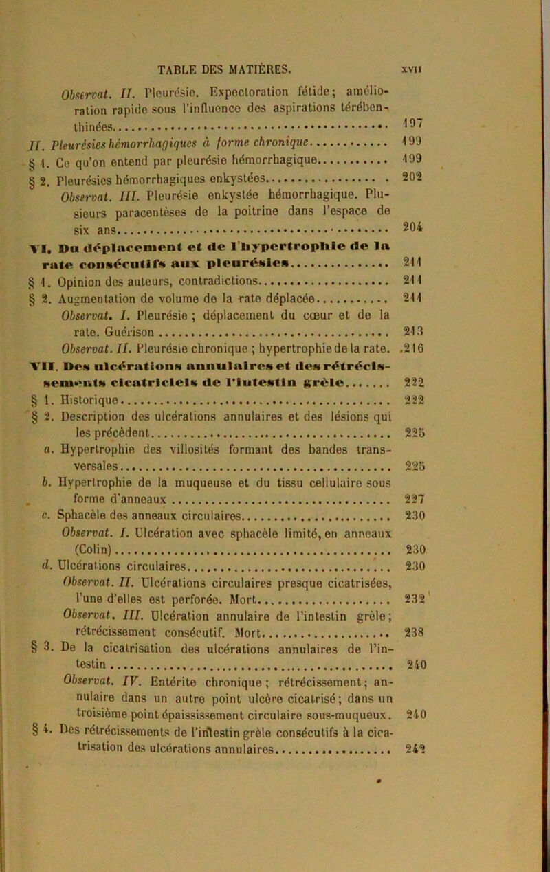 Observât. IL Pleurésie. Expectoration fétide; amélio- ration rapide sous l’influence des aspirations térében- thinées JJ. Pleurésies hémorrhagiques à forme chronique 199 § \. Ce qu’on entend par pleurésie hémorrhagique 199 Observât. III. Pleurésie enkystée hémorrhagique. Plu- sieurs paracentèses de la poitrine dans l’espace de six ans 204 VI. Du déplacement et de l’bypertrophle de la rate consécutifs aux pleurésies 211 § 1. Opinion des auteurs, contradictions 211 § 2. Augmentation de volume de la rate déplacée 211 Observât. I. Pleurésie ; déplacement du cœur et de la rate. Guérison 213 Observât. II. Pleurésie chronique ; hypertrophie de la rate. .216 VII. Des ulcérations annulaires et des rétrécis- sements cicatriciels de l'Iutestin grêle 222 § t. Historique 222 § 2. Description des ulcérations annulaires et des lésions qui les précèdent 225 «. Hypertrophie des villosités formant des bandes trans- versales 225 b. Hypertrophie de la muqueuse et du tissu cellulaire sous forme d’anneaux 227 c. Sphacèle des anneaux circulaires 230 Observât. I. Ulcération avec sphacèle limité, en anneaux (Colin) 230 d. Ulcérations circulaires 230 Observât. II. Ulcérations circulaires presque cicatrisées, l’une d’elles est perforée. Mort 232 Observât. III. Ulcération annulaire de l’intestin grêle; rétrécissement consécutif. Mort 238 § 3. De la cicatrisation des ulcérations annulaires de l’in- testin 240 Observât. IV. Entérite chronique ; rétrécissement ; an- nulaire dans un autre point ulcère cicatrisé ; dans un troisième point épaississement circulaire sous-muqueux. 240 § 4. Des rétrécissements de l’iritestin grêle consécutifs à la cica- trisation des ulcérations annulaires. 242