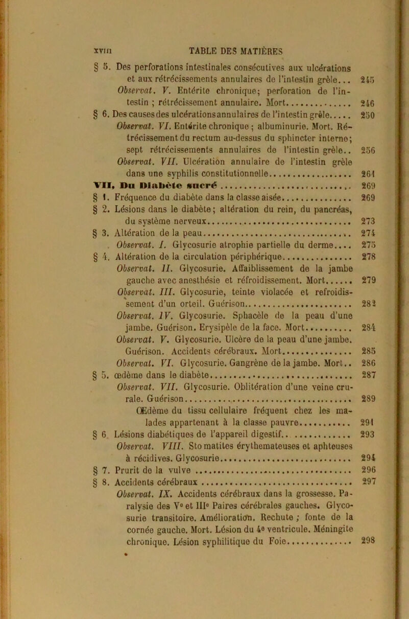 § 5. Des perforations intestinales consécutives aux ulcérations et aux rétrécissements annulaires de l’intestin grêle... 24!} Obsewat. V. Entérite chronique; perforation de l’in- testin ; rétrécissement annulaire. Mort 246 § 6. Des causesdes ulcérationsannulaires de l’intestin grêle 250 Observât. VI. Entérite chronique ; albuminurie. Mort. Ré- trécissement du rectum au-dessus du sphincter interne; sept rétrécissements annulaires de l’intestin grêle.. 256 Observât. VII. Ulcération annulaire de l’intestin grêle dans une syphilis constitutionnelle 261 VII, Du Diabète sucré 269 § I. Fréquence du diabète dans la classe aisée 269 § 2. Lésions dans le diabète; altération du rein, du pancréas, du système nerveux 273 § 3. Altération delà peau 274 . Observât. I. Glycosurie atrophie partielle du derme.... 273 § 4. Altération de la circulation périphérique 278 Observât. IL Glycosurie. Affaiblissement de la jambe gauche avec anesthésie et réfroidissement. Mort 279 Observât. III. Glycosurie, teinte violacée et refroidis- sement d’un orteil. Guérison 282 Observât. IV. Glycosurie. Sphacèle de la peau d’une jambe. Guérison. Erysipèle de la face. Mort 284 Observât. V. Glycosurie. Ulcère de la peau d’une jambe. Guérison. Accidents cérébraux. Mort 285 Observai. VI. Glycosurie. Gangrène de la jambe. Mort.. 286 § 5. œdème dans le diabète 287 Observât. VII. Glycosurie. Oblitération d’une veine cru- rale. Guérison 289 Œdème du tissu cellulaire fréquent chez les ma- lades appartenant à la classe pauvre 291 § 6. Lésions diabétiques de l’appareil digestif 293 Observât. VIII. Stomatites érythémateuses et aphteuses à récidives. Glycosurie 294 § 7. Prurit de la vulve 296 § 8. Accidents cérébraux 297 Observât. IX. Accidents cérébraux dans la grossesse. Pa- ralysie des V° et III0 Paires cérébrales gauches. Glyco- surie transitoire. Amélioration. Rechute ; fonte de la cornée gauche. Mort. Lésion du 4° ventricule. Méningite chronique. Lésion syphilitique du Foie 298