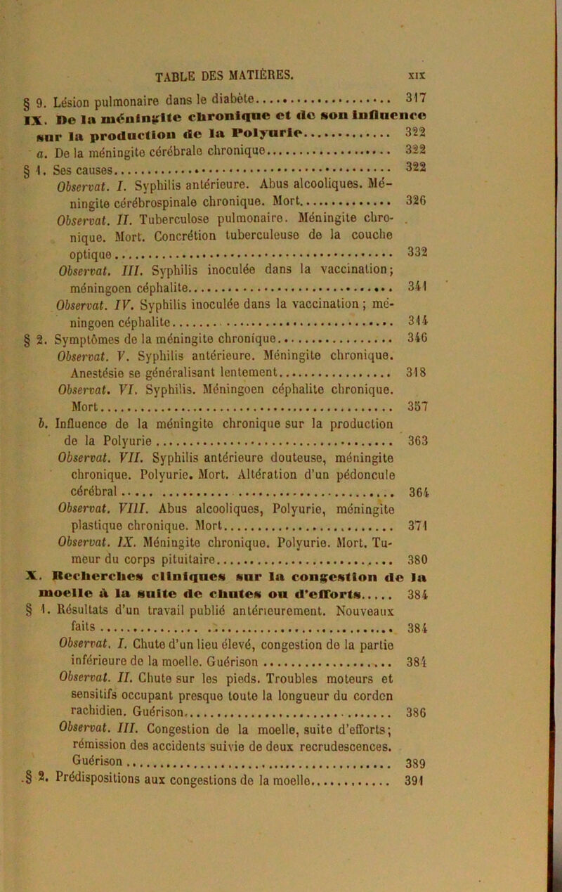 § 9. Lésion pulmonaire dans le diabète 317 IX. Do 1» méningite chronique ot île «on influence «nr la production de la Polyurie 322 a. De la méningite cérébrale chronique 322 § 1. Ses causes 322 Observât. I. Syphilis antérieure. Abus alcooliques. Mé- ningite cérébrospinale chronique. Mort 326 Observât. II. Tuberculose pulmonaire. Méningite chro- . nique. Mort. Concrétion tuberculeuse de la couche optique 332 Observât. III. Syphilis inoculée dans la vaccination; méningoen céphalite 341 Observât. IV. Syphilis inoculée dans la vaccination ; mé- ningoen céphalite 314 §2. Symptômes de la méningite chronique 346 Observât. V. Syphilis antérieure. Méningite chronique. Anestésie se généralisant lentement 318 Observât. VI. Syphilis. Méningoen céphalite chronique. Mort 357 b. Influence de la méningite chronique sur la production de la Polyurie 363 Observât. VII. Syphilis antérieure douteuse, méningite chronique. Polyurie. Mort. Altération d’un pédoncule cérébral 364 Observât. VIII. Abus alcooliques, Polyurie, méningite plastique chronique. Mort 371 Observât. IX. Méningite chroniquo. Polyurie. Mort. Tu- meur du corps pituitaire 380 X. Recherches cliniques sur lu congestion de la moelle ù lu suite de chutes ou d'efforts 384 § 1. Résultats d’un travail publié antérieurement. Nouveaux faits ;. 384 Observât. I. Chute d’un lieu élevé, congestion de la partie inférieure de la moelle. Guérison 384 Observât. II. Chute sur les pieds. Troubles moteurs et sensitifs occupant presque toute la longueur du cordon rachidien. Guérison 386 Observât. III. Congestion de la moelle, suite d’efforts; rémission des accidents suivie de doux recrudescences. Guérison 389 .§ 2. Prédispositions aux congestions de la moello 391