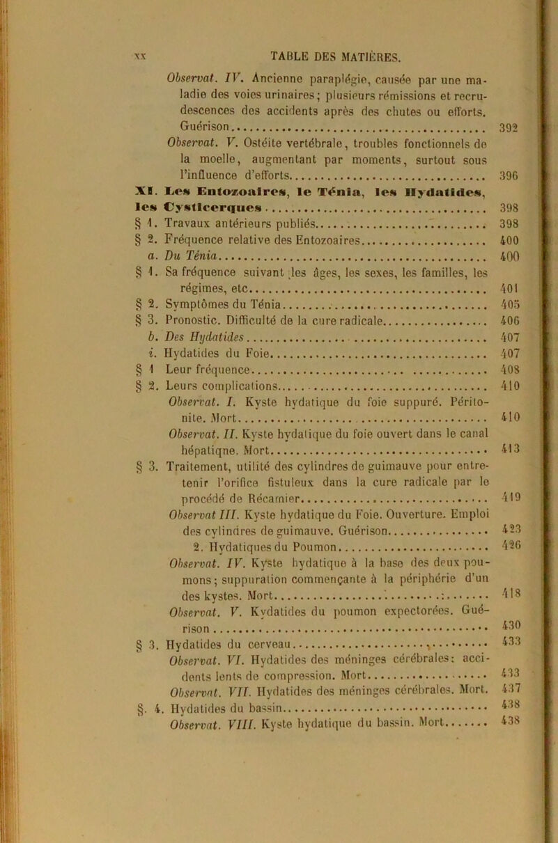 XI. Ion § 1. § 2. a. § V § 2. § 3. b. i. § 1 § 2. § 3. § 3. §• 4 Observât. IV. Ancienne paraplégie, causée par une ma- ladie des voies urinaires; plusieurs rémissions et recru- descences des accidents après des chutes ou efl'orts. Guérison 392 Observât. V. Ostéite vertébrale, troubles fonctionnels do la moelle, augmentant par moments, surtout sous l’influence d’efforts 396 IiON EntozoalrcN, le T^nia, Ion IlydatidON, CyNlIoorquos 398 Travaux antérieurs publiés 398 Fréquence relative des Entozoaires 400 Du Ténia 400 Sa fréquence suivant les âges, les sexes, les familles, les régimes, etc 401 Symptômes du Ténia 405 Pronostic. Difficulté de la cure radicale 406 Des Ilydatides 407 Ilydatides du Foie 407 Leur fréquence 408 Leurs complications 410 Observât. I. Kyste hydatique du foie suppuré. Périto- nite. Mort 410 Observât. II. Kyste hydatique du foie ouvert dans le canal hépatiqne. Mort 413 Traitement, utilité des cylindres de guimauve pour entre- tenir l’orifice fistuleux dans la cure radicale par le procédé de Récamier 419 Observât III. Kyste hydatique du Foie. Ouverture. Emploi des cylindres de guimauve. Guérison 423 2. Hydatiques du Poumon 426 Observât. IV. Kyste hydatique à la base des deux pou- mons; suppuration commençante à la périphérie d’un des kystes. Mort ’. : 418 Observât. V. Kvdatides du poumon expectorées. Gué- rison 430 Hydatides du cerveau. 433 Observât. VI. Hydatides des méninges cérébrales: acci- dents lents de compression. Mort 433 Observât. VII. Hydatides des méninges cérébrales. Mort. 4.37 , Hydatides du bassin 438 Observât. VIII. Kyste hydatique du bassin. Mort 438