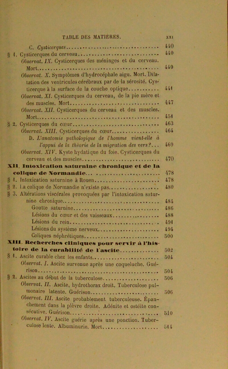 cen vs. go© C. Cysticerques 4 40 § 1. Cysticerques du cerveau 440 Observât. IX. Cysticerques des méninges et du cerveau. Mort 440 Observât. X. Symptômes d’hydrocéphale aigu. Mort. Dila- tation des ventricules cérébraux par de la sérosité. Cys- ticerque à la surface de la couche optique 441 Observât. XI. Cysticerques du cerveau, de la pie mère et des muscles. Mort 447 Observât. XII. Cysticerques du cerveau et des muscles. Mort 451 § 2. Cysticerques du cœur 463 Observât. XIII. Cysticerques du cœur 464 D. L’anatomie pathologique de l’homme vient-elle à l’appui de la théorie de la migration des vers?... 469 Observât. XIV. Kyste hydatique du foie. Cysticerques du cerveau et des muscles 470 XII. Intoxication »aturnlne chronique et de la colique de Normandie 478 1. Intoxication saturnine à Rouen 478 2. La colique de Normandie n’existe pas 480 3. Altérations viscérales provoquées par l’intoxication satur- nine chronique 484 Goutte saturnine 486 Lésions du cœur et des vaisseaux 488 Lésions du rein 494 Lésions du système nerveux 494 Coliques néphrétiques 500 XIII. Recherche» clinique» pour »ervlr d l’hi»- toirc de la curabilité de l’a»cite 502 § I. Ascite curable chez les enfants 504 Observât. I. Ascite survenue après une coqueluche. Gué- rison 504 § 2. Ascites au début de la tuberculose 506 Observât. II. Ascite, hydrothorax droit. Tuberculose pul- monaire latente. Guérison 506 Observât. III. Ascite probablement tuberculeuse. Épan- chement dans la plèvre droite. Adénite ot ostéite con- sécutive. Guérison .' 510 Observât. IV. Ascite guérie après une ponction. Tuber- culose lente. Albuminurie. Mort 514