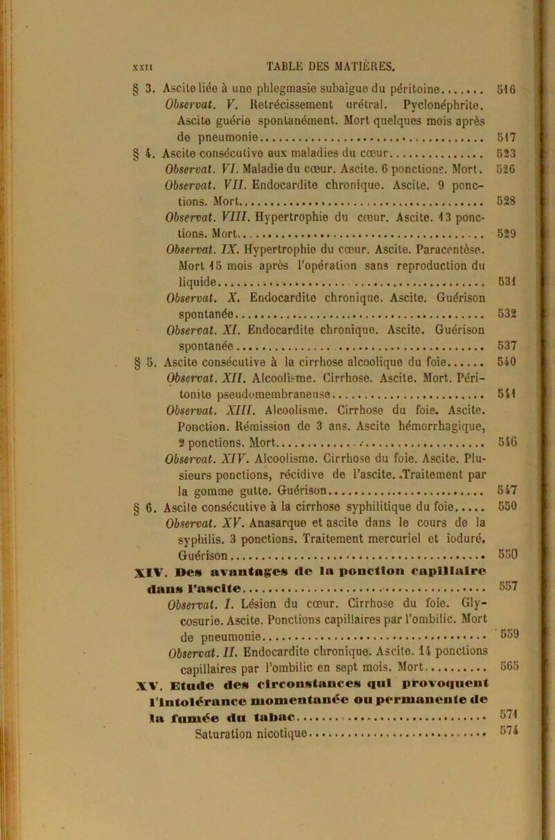 § 3. Ascilo liée à uno phlegmasie subaigue du péritoine 516 Observât. V. Rétrécissement urétral. Pyélonéphrite. Ascite guérie spontanément. Mort quelques mois après de pneumonie 517 § 4. Ascite consécutive aux maladies du cœur 523 Observât. VI. Maladie du cœur. Ascite. 6 ponctions. Mort. 526 Observât. VII. Endocardite chronique. Ascite. 9 ponc- tions. Mort 528 Observât. VIII. Hypertrophie du cœur. Ascite. 13 ponc- tions. Mort 529 Observât. IX. Hypertrophie du cœur. Ascite. Paracentèse. Mort 15 mois après l’opération sans reproduction du liquide 531 Observât. X. Endocardite chronique. Ascite. Guérison spontanée 532 Observât. XI. Endocardite chroniquo. Ascite. Guérison spontanée 537 § 5. Ascite consécutive à la cirrhose alcoolique du foie 540 Observât. XII. Alcoolbme. Cirrhose. Ascite. Mort. Péri- tonite pseudomembraneuse 541 Observât. XIII. Alcoolisme. Cirrhose du foie. Ascite. Ponction. Rémission de 3 ans. Ascite hémorrhagique, 2 ponctions. Mort .• 546 Observât. XIV. Alcoolisme. Cirrhose du foie. Ascite. Plu- sieurs ponctions, récidive de l’ascite. .Traitement par la gomme gutte. Guérison 547 § 6. Ascite consécutive à la cirrhose syphilitique du foie 550 Observât. XV. Anasarque et ascite dans le cours de la syphilis. 3 ponctions. Traitement mercuriel et ioduré. Guérison 550 XIV. De» avantages (le la ponction capillaire dans l’asclte 557 Observai. I. Lésion du cœur. Cirrhose du foie. Gly- cosurie. Ascite. Ponctions capillaires par l’ombilic. Mort de pneumonie 559 Observât. II. Endocardite chronique. Ascite. 14 ponctions capillaires par l’ombilic en sept mois. Mort 565 XV. Etude des circonstances qui provoquent l’Intolérance momentanée ou permanente de la fumée du tabac 571 Saturation nicotique 574