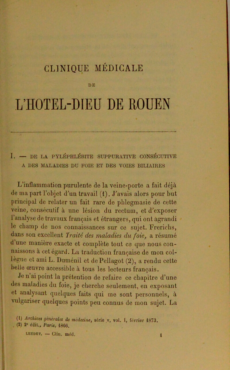 CLINIQUE MÉDICALE DE L’HOTEL-DIEU DE ROUEN I. — DE LA PYLÉPIILÉBITE SUPPURATIVE CONSÉCUTIVE A DES MALADIES DU FOIE ET DES VOIES BILIAIRES L’inflammation purulente de la veine-porte a fait déjà de ma part l’objet d’un travail (1). J’avais alors pour but principal de relater un fait rare de phlegmasie de cette veine, consécutif à une lésion du rectum, et d’exposer l’analyse de travaux français et étrangers, qui ont agrandi le champ de nos connaissances sur ce sujet. Freriehs, dans son excellent Traité des maladies du foie, a résumé d une manière exacte et complète tout ce que nous con- naissons à cet égard. La traduction française de mon col- _ « lègue et ami L. Duménil et dePellagot (2), a rendu cette belle œuvre accessible à tous les lecteurs français. Je n ai point la prétention de refaire ce chapitre d’une des maladies du foie, je cherche seulement, en exposant et analysant quelques faits qui me sont personnels, à vulgariser quelques points peu connus do mon sujet. La (l) Archives générales de médecine, série v, vol. I, février 1873. . (2) 2 édit., Paris, 1868. leudet. — Clin. méij.