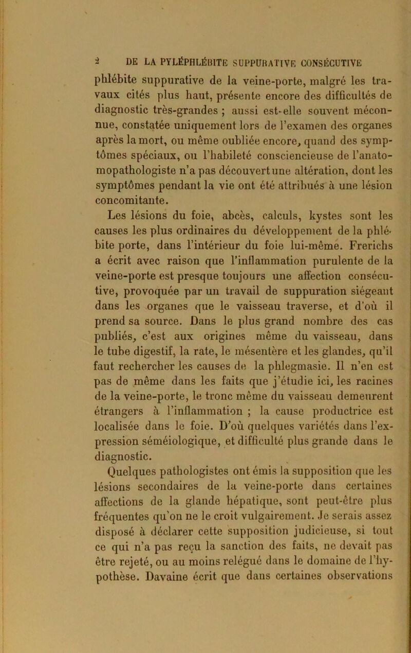 phlébite suppurative de la veine-porte, malgré les tra- vaux cités plus haut, présente encore des difficultés de diagnostic très-grandes ; aussi est-elle souvent mécon- nue, constatée uniquement lors de l’examen des organes après la mort, ou même oubliée encore, quand des symp- tômes spéciaux, ou l’habileté consciencieuse de l’anato- mopathologiste n’a pas découvertune altération, dont les symptômes pendant la vie ont été attribués à une lésion concomitante. Les lésions du foie, abcès, calculs, kystes sont les causes les plus ordinaires du développement de la phlé- bite porte, dans l’intérieur du foie lui-même. Frerichs a écrit avec raison que l’inflammation purulente de la veine-porte est presque toujours une affection consécu- tive, provoquée par un travail de suppuration siégeant dans les organes que le vaisseau traverse, et d'où il prend sa source. Dans le plus grand nombre des cas publiés, c’est aux origines même du vaisseau, dans le tube digestif, la rate, le mésentère et les glandes, qu’il faut rechercher les causes de la phlegmasie. Il n’en est pas de même dans les faits que j’étudie ici, les racines de la veine-porte, le tronc même du vaisseau demeurent étrangers à l’inflammation ; la cause productrice est localisée dans le foie. D’où quelques variétés dans l’ex- pression séméiologique, et difficulté plus grande dans le diagnostic. Quelques pathologistes ont émis la supposition que les lésions secondaires de la veine-porte dans certaines affections de la glande hépatique, sont peut-être plus fréquentes qu’on ne le croit vulgairement. Je serais assez disposé à déclarer cette supposition judicieuse, si tout ce qui n’a pas reçu la sanction des faits, ne devait pas être rejeté, ou au moins relégué dans le domaine de l’hy- pothèse. Davaine écrit que dans certaines observations