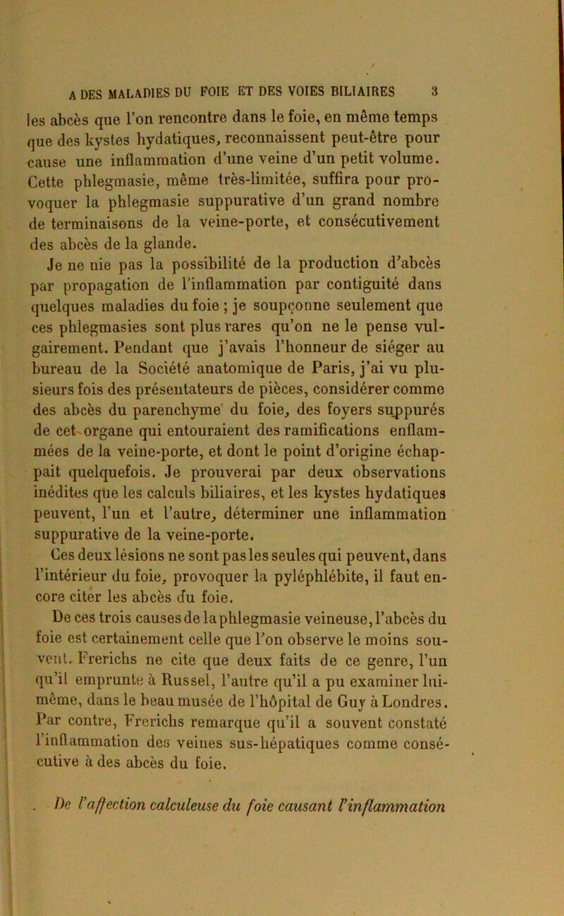 les abcès que l’on rencontre dans le foie, en même temps que des kystes bydatiques, reconnaissent peut-être pour «ause une inflammation d’une veine d’un petit volume. Cette phlegmasie, même très-limitée, suffira pour pro- voquer la phlegmasie suppurative d’un grand nombre de terminaisons de la veine-porte, et consécutivement des abcès de la glande. Je ne nie pas la possibilité de la production d’abcès par propagation de l’inflammation par contiguité dans quelques maladies du foie ; je soupçonne seulement que ces phlegmasies sont plus rares qu’on ne le pense vul- gairement. Pendant que j’avais l’honneur de siéger au bureau de la Société anatomique de Paris, j’ai vu plu- sieurs fois des présentateurs de pièces, considérer comme des abcès du parenchyme du foie, des foyers suppurés de cet organe qui entouraient des ramifications enflam- mées de la veine-porte, et dont le point d’origine échap- pait quelquefois. Je prouverai par deux observations inédites que les calculs biliaires, et les kystes hydatiques peuvent, l’un et l’autre, déterminer une inflammation suppurative de la veine-porte. Ces deux lésions ne sont pas les seules qui peuvent, dans l’intérieur du foie, provoquer la pyléphlébite, il faut en- core citer les abcès du foie. De ces trois causes de la phlegmasie veineuse, l’abcès du foie est certainement celle que l’on observe le moins sou- vent. Frerichs ne cite que deux faits de ce genre, l’un qu’il emprunte à Russel, l’autre qu’il a pu examiner lui- même, dans le beau musée de l’hôpital de Guy à Londres. Par contre, Frerichs remarque qu’il a souvent constaté 1 inflammation des veines sus-hépatiques comme consé- cutive à des abcès du foie. . De raffection calculeuse du foie causant l’inflammation