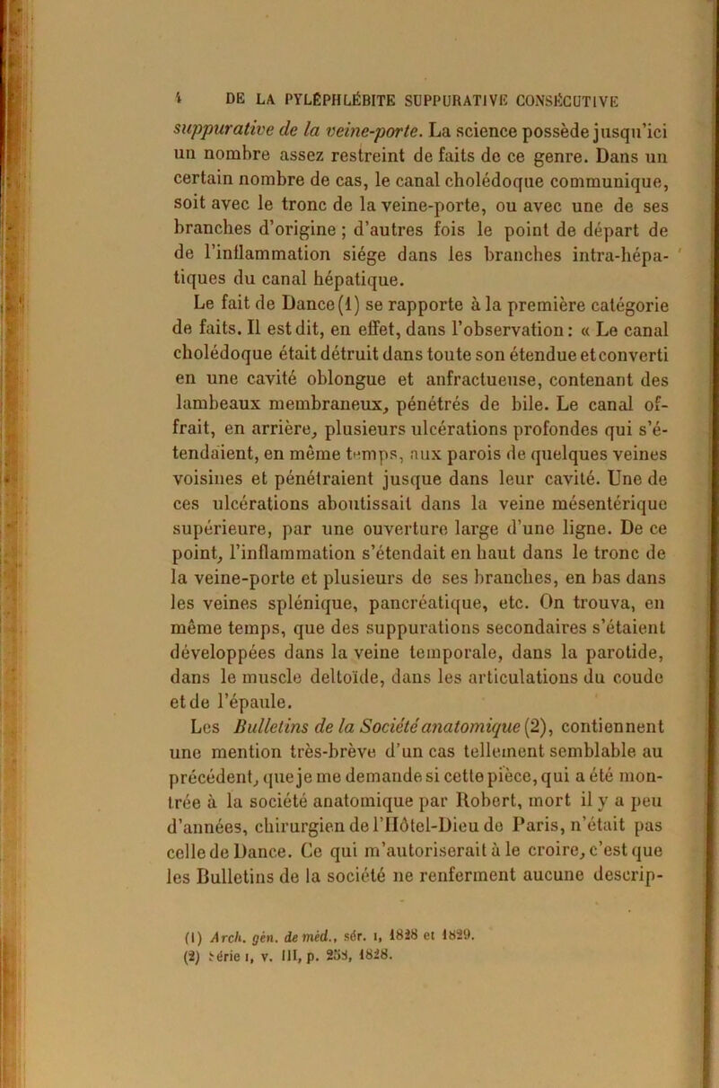 suppurative de la veine-porte. La science possède jusqu’ici uu nombre assez restreint de faits de ce genre. Dans un certain nombre de cas, le canal cholédoque communique, soit avec le tronc de la veine-porte, ou avec une de ses branches d’origine ; d’autres fois le point de départ de de l'inflammation siège dans les branches intra-hépa- tiques du canal hépatique. Le fait de Dance (1) se rapporte à la première catégorie de faits. Il est dit, en effet, dans l’observation: « Le canal cholédoque était détruit dans toute son étendue etconverti en une cavité ohlongue et anfractueuse, contenant des lambeaux membraneux, pénétrés de bile. Le canal of- frait, en arrière, plusieurs ulcérations profondes qui s’é- tendaient, en môme temps, aux parois de quelques veines voisines et pénétraient jusque dans leur cavité. Une de ces ulcérations aboutissait dans la veine mésentérique supérieure, par une ouverture large d’une ligne. De ce point, l’inflammation s’étendait en haut dans le tronc de la veine-porte et plusieurs de ses branches, en bas dans les veines splénique, pancréatique, etc. On trouva, en même temps, que des suppurations secondaires s’étaient développées dans la veine temporale, dans la parotide, dans le muscle deltoïde, dans les articulations du coude et de l’épaule. Les Bulletins de la Société anatomique (2), contiennent une mention très-brève d’un cas tellement semblable au précédent, que je me demande si cette pièce, qui a été mon- trée à la société anatomique par Robert, mort il y a peu d’années, chirurgien de l’Hôtel-Dieu de Paris, n’était pas celle de Dance. Ce qui m’autoriserait à le croire, c’est que les Bulletins de la société ne renferment aucune deserip- (1) Arch. gèn. de mèd.., sér. I, 1828 et 1829. (2) Série i, v. III, p. 238, 1828.