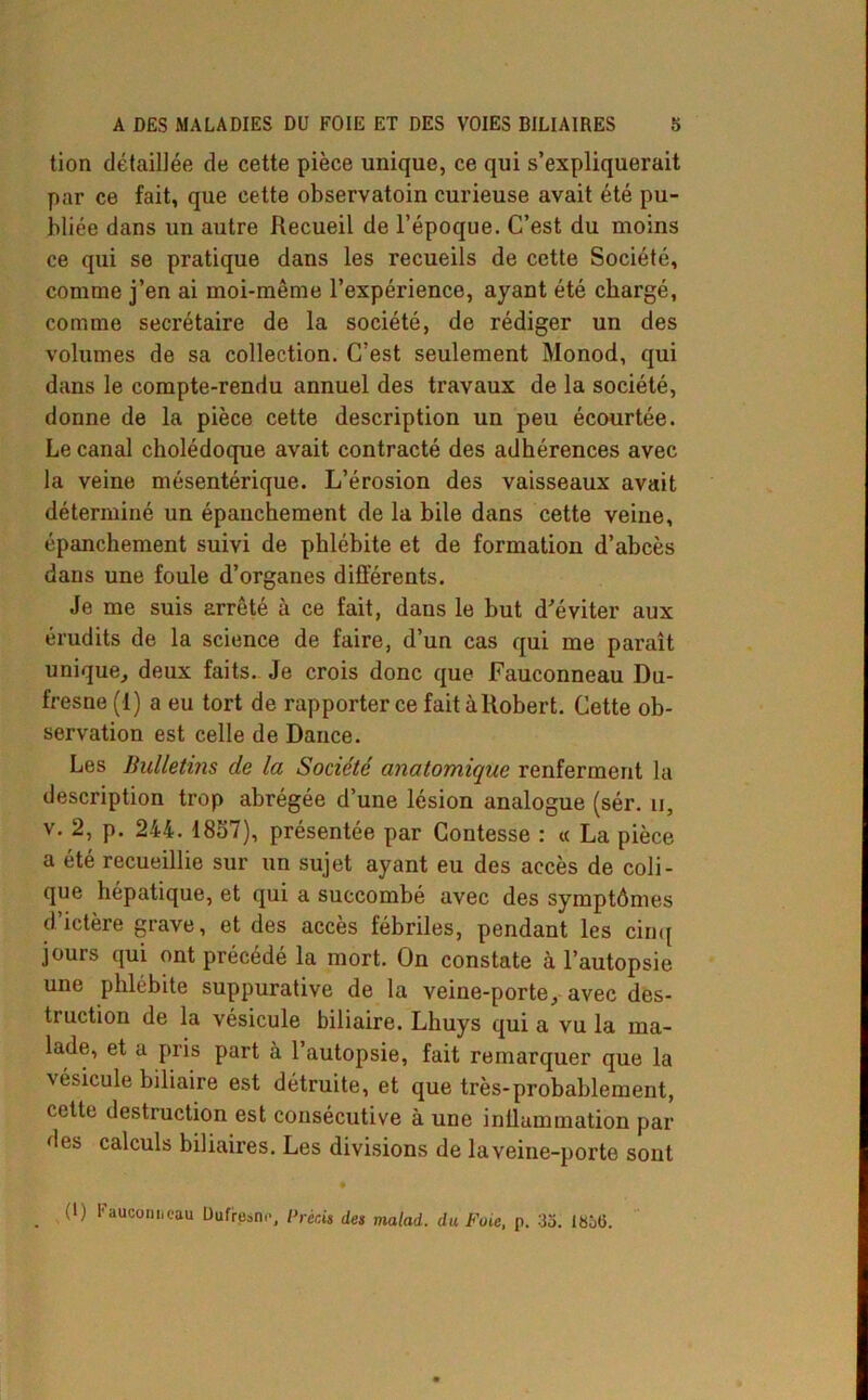 tion détaillée de cette pièce unique, ce qui s’expliquerait par ce fait, que cette observatoin curieuse avait été pu- bliée dans un autre Recueil de l’époque. C’est du moins ce qui se pratique dans les recueils de cette Société, comme j’en ai moi-même l’expérience, ayant été chargé, comme secrétaire de la société, de rédiger un des volumes de sa collection. C’est seulement Monod, qui dans le compte-rendu annuel des travaux de la société, donne de la pièce cette description un peu écourtée. Le canal cholédoque avait contracté des adhérences avec la veine mésentérique. L’érosion des vaisseaux avait déterminé un épanchement de la bile dans cette veine, épanchement suivi de phlébite et de formation d’abcès dans une foule d’organes différents. Je me suis arrêté à ce fait, dans le but d'éviter aux érudits de la science de faire, d’un cas qui me paraît unique, deux faits. Je crois donc que Fauconneau Du- fresne (1) a eu tort de rapporter ce faitàRobert. Cette ob- servation est celle de Dance. Les Bulletins de la Société anatomique renferment la description trop abrégée d’une lésion analogue (sér. u, v. 2, p. 244. 1857), présentée par Contesse : « La pièce a été recueillie sur un sujet ayant eu des accès de coli- que hépatique, et qui a succombé avec des symptômes d’ictère grave, et des accès fébriles, pendant les cinq jours qui ont précédé la mort. On constate à l’autopsie une phlébite suppurative de la veine-porte, avec des- truction de la vésicule biliaire. Lhuys qui a vu la ma- lade, et a pris part à l’autopsie, fait remarquer que la vésicule biliaire est détruite, et que très-probablement, cette destruction est consécutive à une inflammation par des calculs biliaires. Les divisions de la veine-porte sont • . l'auconneau Dufresne, Précis des malad. du Foie, p. 35. 1836.