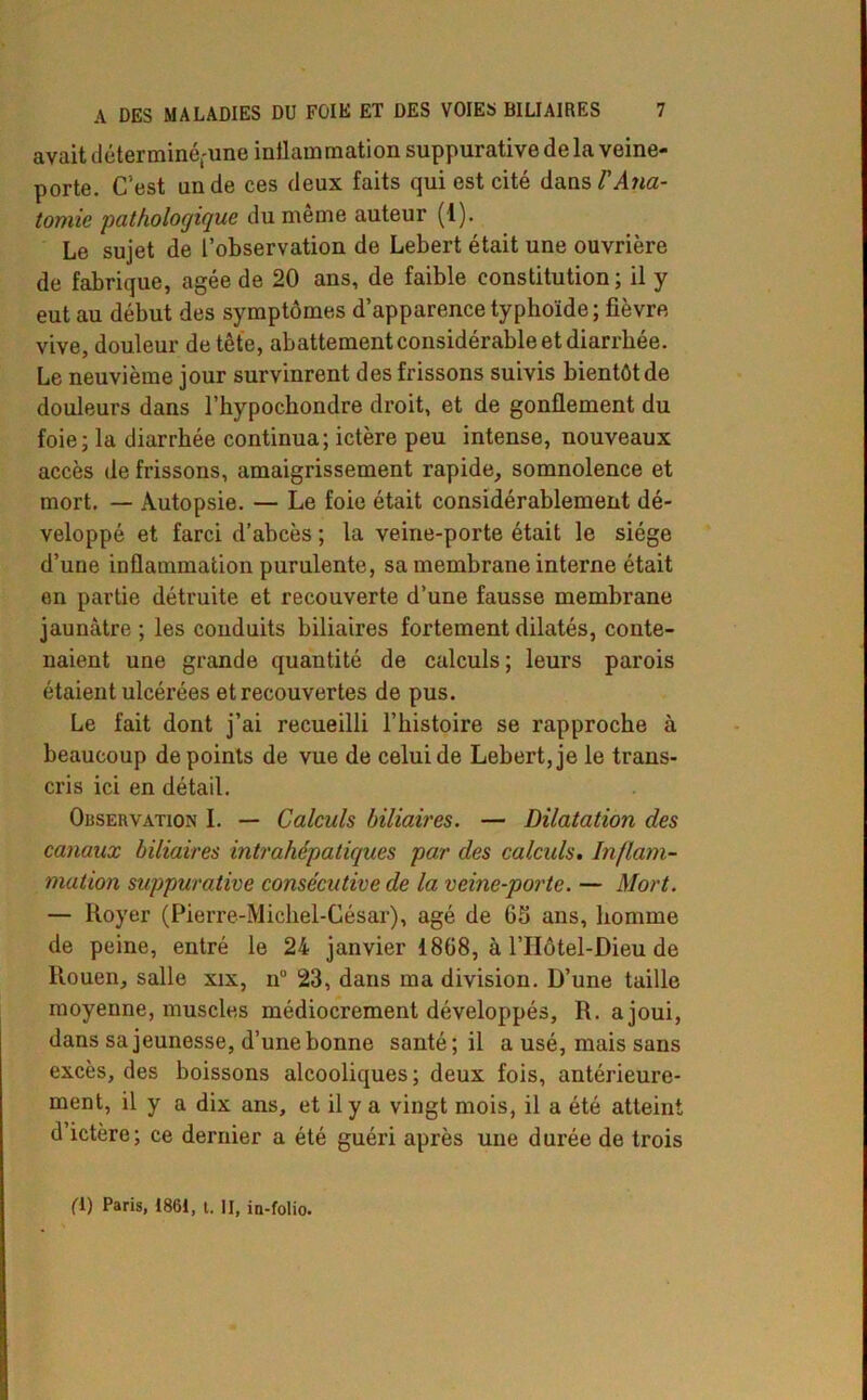 avait (leterminéfune inilamrnation suppurative de la veine- porte. C’est un de ces deux faits qui est cité dans/’yRitf- tomie pathologique du meme auteur (1). Le sujet de l’observation de Lebert était une ouvrière de fabrique, âgée de 20 ans, de faible constitution; il y eut au début des symptômes d’apparence typhoïde; fièvre vive, douleur de tête, abattement considérable et diarrhée. Le neuvième jour survinrent des frissons suivis bientôt de douleurs dans l’hypochondre droit, et de gonflement du foie; la diarrhée continua; ictère peu intense, nouveaux accès de frissons, amaigrissement rapide, somnolence et mort. — Autopsie. — Le foie était considérablement dé- veloppé et farci d’abcès ; la veine-porte était le siège d’une inflammation purulente, sa membrane interne était en partie détruite et recouverte d’une fausse membrane jaunâtre ; les conduits biliaires fortement dilatés, conte- naient une grande quantité de calculs; leurs parois étaient ulcérées et recouvertes de pus. Le fait dont j’ai recueilli l’histoire se rapproche à beaucoup de points de vue de celui de Lebert, je le trans- cris ici en détail. Observation I. — Calculs biliaires. — Dilatation des canaux biliaires mtrahépatiques par des calculs. Inflam- mation suppurative consécutive de la veine-porte. — Mort. — Royer (Pierre-Michel-César), âgé de 6b ans, homme de peine, entré le 24 janvier 1868, à l’IIôtel-Dieu de Rouen, salle xix, n° 23, dans ma division. D’une taille moyenne, muscles médiocrement développés, R. ajoui, dans sa jeunesse, d’une bonne santé ; il a usé, mais sans excès, des boissons alcooliques; deux fois, antérieure- ment, il y a dix ans, et il y a vingt mois, il a été atteint d’ictère; ce dernier a été guéri après une durée de trois (T) Paris, 1861, t. il, in-folio.