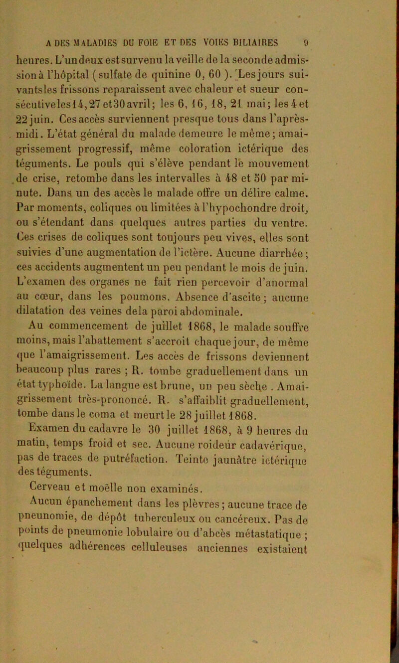 heures. L’undeux est survenu la veille de la seconde admis- sion à l’hôpital (sulfate de quinine 0, 60 ). Les jours sui- vantsles frissons reparaissent avec chaleur et sueur con- sécutivelesi4,27et30avril; les 6, 16, 18, 21 mai; les4et 22 juin. Ces accès surviennent presque tous dans l’après- midi. L’état général du malade demeure le même; amai- grissement progressif, même coloration ictérique des téguments. Le pouls qui s’élève pendant le mouvement de crise, retombe dans les intervalles à 48 et 50 par mi- nute. Dans un des accès le malade offre un délire calme. Par moments, coliques ou limitées à l’hypochondre droit, ou s’étendant dans quelques autres parties du ventre. Ces crises de coliques sont toujours peu vives, elles sont suivies d’une augmentation de l’ictère. Aucune diarrhée ; ces accidents augmentent un peu pendant le mois de juin. L’examen des organes ne fait rien percevoir d’anormal au cœur, dans les poumons. Absence d’ascite ; aucune dilatation des veines delà paroi abdominale. Au commencement de juillet 1868, le malade souffre moins, mais l’abattement s’accroit chaque jour, de même que 1 amaigrissement. Les accès de frissons deviennent beaucoup plus rares ; R. tombe graduellement dans un état typhoïde. La langue est brune, un peu sèche . Amai- grissement très-prononcé. R. s’affaiblit graduellement, tombe dans le coma et meurt le 28 juillet 1868. Examen du cadavre le 30 juillet 1868, h 9 heures du matin, temps froid et sec. Aucune roideiir cadavérique, pas de traces de putréfaction. Teinte jaunâtre ictérique des téguments. Cerveau et moelle non examinés. Aucun épanchement dans les plèvres ; aucune trace de pneunomie, de dépôt tuberculeux ou cancéreux. Pas de points de pneumonie lobulaire ou d’abcès métastatique ; quelques adhérences celluleuses anciennes existaient