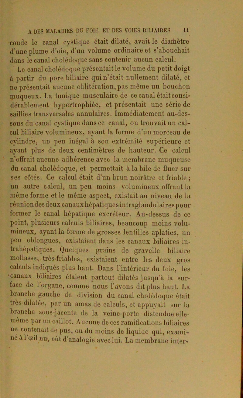 coude le canal cystique était dilaté, avait le diamètre d’une plume d’oie, d’uu volume ordinaire et s’abouchait dans le canal cholédoque sans contenir aucun calcul. Le canal cholédoque présentait le volume du petit doigt à partir du pore biliaire qui n’était nullement dilaté, et ne présentait aucune oblitération, pas même un bouchon muqueux. La tunique musculaire de ce canal était consi- dérablement hypertrophiée, et présentait une série de saillies transversales annulaires. Immédiatement au-des- sous du canal cystique dans ce canal, on trouvait un cal- cul biliaire volumineux, ayant la forme d’un morceau de cylindre, un peu inégal à son extrémité supérieure et ayant plus de deux centimètres de hauteur. Ce calcul n’offrait aucune adhérence avec la membrane muqueuse du canal cholédoque, et permettait à la bile de fluer sur ses côtés. Ce calcul était d’un brun noirâtre et friable ; un autre calcul, un peu moins volumineux offrant la même forme et le même aspect, existait au niveau de la réunion des deux canaux hépatiques intraglandulaires pour former le canal hépatique excréteur. Au-dessus de ce point, plusieurs calculs biliaires, beaucoup moins volu- mineux, ayant la forme de grosses lentilles aplaties, un peu oblongues, existaient dans les canaux biliaires in- trahépatiques. Quelques grains de gravelle biliaire mollasse, très-friables, existaient entre les deux gros calculs indiqués plus haut. Dans l’intérieur du foie, les ■canaux biliaires étaient partout dilatés jusqu’à la sur- face de 1 organe, comme nous l’avons dit plus haut. La branche gauche de division du canal cholédoque était très-dilatée, par un amas de calculs, et appuyait sur la branche sous-jacente de la veine-porte distendue elle- même par un caillot. Aucune de ces ramifications biliaires ne contenait de pus, ou du moins de liquide qui, exami-