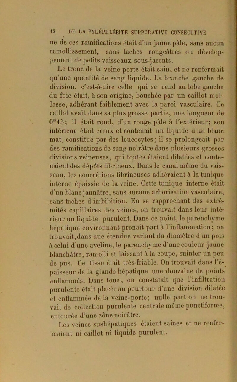 ne de ces ramifications était d’un jaune pâle, sans aucun ramollissement, sans taches rougeâtres ou dévelop- pement de petits vaisseaux sous-jacents. Le tronc de la veine-porte était sain, et ne renfermait qu’une quantité de sang liquide. La branche gauche de division, c’est-à-dire celle qui se rend au lobe gauche du foie était, à son origine, bouchée par un caillot mol- lasse, adhérant faiblement avec la paroi vasculaire. Ce caillot avait dans sa plus grosse partie, une longueur de 0m 1S ; il était rond, d’un rouge pâle à l’extérieur; son intérieur était creux et contenait un liquide d’un blanc mat, constitué par des leucocytes; il se prolongeait par des ramifications de sang noirâtre dans plusieurs grosses divisions veineuses, qui toutes étaient dilatées et conte- naient des dépôts fibrineux. Dans le canal même du vais- seau, les concrétions fibrineuses adhéraient à la tunique interne épaissie de la veine. Cette tunique interne était d’un blanc jaunâtre, sans aucune arborisation vasculaire, sans taches d’imbibition. En se rapprochant des extré- mités capillaires des veines, on trouvait dans leur inté- rieur un liquide purulent. Dans ce point, le parenchyme hépatique environnant prenait part à l’inflammation; on trouvait,dans une étendue variant du diamètre d’un pois à celui d’une aveline, le parenchyme d’une couleur jaune blanchâtre, ramolli et laissant à la coupe, suinter un peu de pus. Ce tissu était très-friable. On trouvait dans l'é- paisseur de la glande hépatique une douzaine de points enflammés. Dans tous, on constatait que l’infiltration purulente était placée au pourtour d’une division dilatée et enflammée de la veine-porte; nulle part on ne trou- vait de collection purulente centrale même punctiforme, entourée d'une zone noirâtre. Les veines sushépatiques étaient saines et ne renfer- maient ni caillot ni liquide purulent.