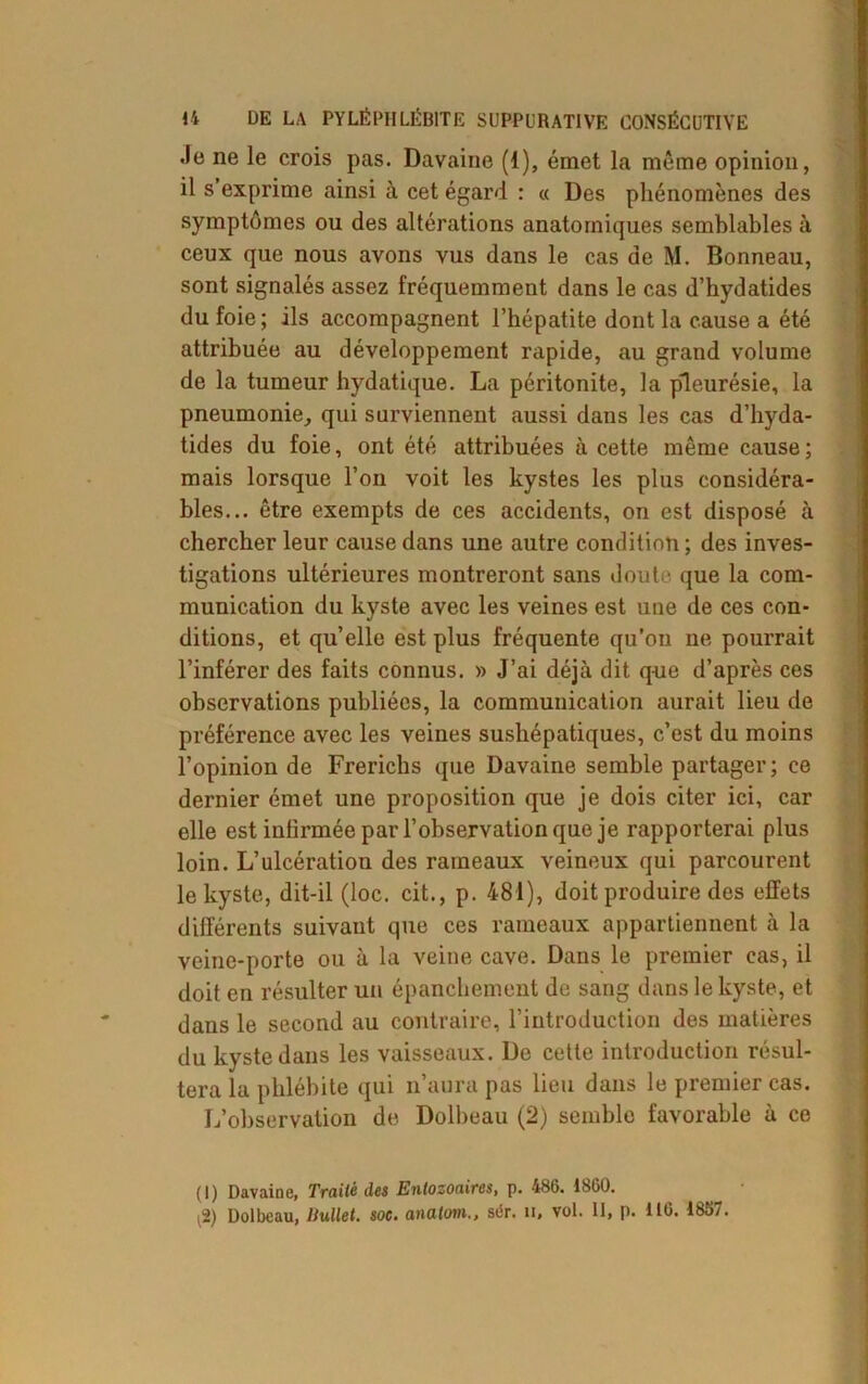 Je ne le crois pas. Davaine (1), émet la même opinion, il s’exprime ainsi à cet égard : « Des phénomènes des symptômes ou des altérations anatomiques semblables à ceux que nous avons vus dans le cas de M. Bonneau, sont signalés assez fréquemment dans le cas d’hydatides du foie ; ils accompagnent l’hépatite dont la cause a été attribuée au développement rapide, au grand volume de la tumeur hydatique. La péritonite, la pleurésie, la pneumonie, qui surviennent aussi dans les cas d’hyda- tides du foie, ont été attribuées à cette même cause ; mais lorsque l’on voit les kystes les plus considéra- bles... être exempts de ces accidents, on est disposé à chercher leur cause dans une autre condition ; des inves- tigations ultérieures montreront sans doute que la com- munication du kyste avec les veines est une de ces con- ditions, et qu’elle est plus fréquente qu’on ne pourrait l’inférer des faits connus. » J’ai déjà dit que d’après ces observations publiées, la communication aurait lieu de préférence avec les veines sushépatiques, c’est du moins l’opinion de Frerichs que Davaine semble partager; ce dernier émet une proposition que je dois citer ici, car elle est inlirmée par l’observation que je rapporterai plus loin. L’ulcération des rameaux veineux qui parcourent le kyste, dit-il (loc. cit., p. 481), doit produire des effets différents suivant que ces rameaux appartiennent à la veine-porte ou à la veine cave. Dans le premier cas, il doit en résulter un épanchement de sang dans le kyste, et dans le second au contraire, l’introduction des matières du kyste dans les vaisseaux. De cette introduction résul- tera la phlébite qui n’aura pas lieu dans le premier cas. L’observation de Dolbeau (2) semble favorable à ce (I) Davaine, Trailè des Enlozoaires, p. 486. 1860. i2) Dolbeau, Uullet. soc. analom., sér. n, vol. II, p. 116. 1857.