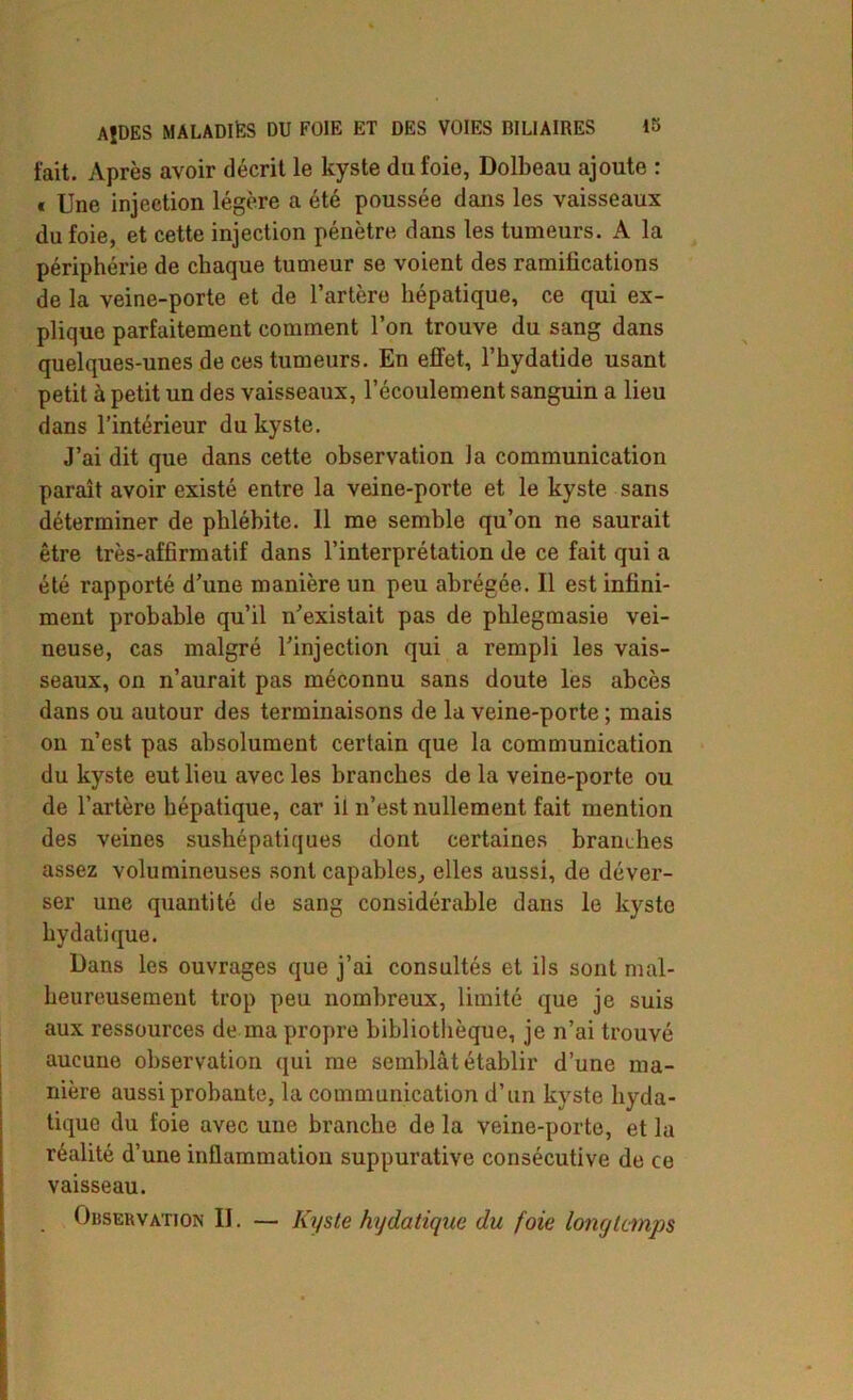fait. Après avoir décrit le kyste du foie, Dolbeau ajoute : * Une injection légère a été poussée dans les vaisseaux du foie, et cette injection pénètre dans les tumeurs. A la périphérie de chaque tumeur se voient des ramilications de la veine-porte et de l’artère hépatique, ce qui ex- plique parfaitement comment l’on trouve du sang dans quelques-unes de ces tumeurs. En effet, l’hydatide usant petit à petit un des vaisseaux, l’écoulement sanguin a lieu dans l’intérieur du kyste. J’ai dit que dans cette observation la communication paraît avoir existé entre la veine-porte et le kyste sans déterminer de phlébite. Il me semble qu’on ne saurait être très-affirmatif dans l’interprétation de ce fait qui a été rapporté d’une manière un peu abrégée. Il est infini- ment probable qu’il n’existait pas de phlegmasie vei- neuse, cas malgré l’injection qui a rempli les vais- seaux, on n’aurait pas méconnu sans doute les abcès dans ou autour des terminaisons de la veine-porte ; mais on n’est pas absolument certain que la communication du kyste eut lieu avec les branches de la veine-porte ou de l’artère hépatique, car il n’est nullement fait mention des veines sushépatiques dont certaines brandies assez volumineuses sont capables, elles aussi, de déver- ser une quantité de sang considérable dans le kyste hydatique. Dans les ouvrages que j’ai consultés et ils sont mal- heureusement trop peu nombreux, limité que je suis aux ressources de ma propre bibliothèque, je n’ai trouvé aucune observation qui me semblât établir d’une ma- nière aussi probante, la communication d’un kyste hyda- tique du foie avec une branche de la veine-porte, et la réalité d’une inflammation suppurative consécutive de ce vaisseau. Observation II. — Kyste hydatique du foie longtemps