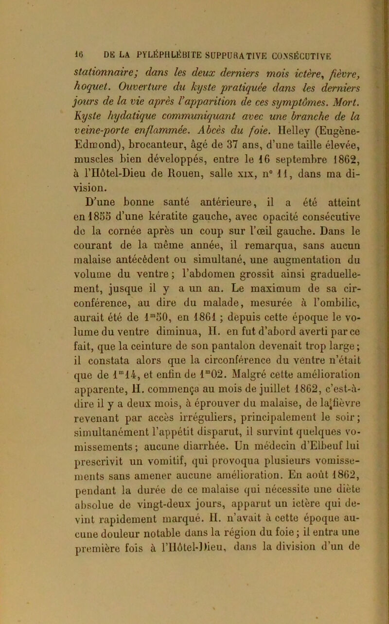 stationnaire; dans les deux derniers mois ictère, fièvre, hoquet. Ouverture du kyste •pratiquée dans les derniers jours de la vie après l’apparition de ces symptômes. Mort. Kyste hydatique communiquant avec une branche de la veine-porte enflammée. Abcès du foie. Helley (Eugène- Edmond), brocanteur, âgé de 37 ans, d’une taille élevée, muscles bien développés, entre le 16 septembre 1862, à l’IIôtel-Dieu de Rouen, salle xix, n° 11, dans ma di- vision. D’une bonne santé antérieure, il a été atteint enl85o d’une kératite gauche, avec opacité consécutive do la cornée après un coup sur l’œil gauche. Dans le courant de la même année, il remarqua, sans aucun malaise antécédent ou simultané, une augmentation du volume du ventre ; l’abdomen grossit ainsi graduelle- ment, jusque il y a un an. Le maximum de sa cir- conférence, au dire du malade, mesurée à l’ombilic, aurait été de lm50, en 1861 ; depuis cette époque le vo- lume du ventre diminua, II. en fut d’abord averti par ce fait, que la ceinture de son pantalon devenait trop large; il constata alors que la circonférence du ventre n’était que de lm14, et enfin de lm02. Malgré cette amélioration apparente, II. commença au mois de juillet 1862, c’est-à- dire il y a deux mois, à éprouver du malaise, de la'fièvre revenant par accès irréguliers, principalement le soir ; simultanément l’appétit disparut, il survint quelques vo- missements ; aucune diarrhée. Un médecin d’Elbeuf lui prescrivit un vomitif, qui provoqua plusieurs vomisse- ments sans amener aucune amélioration. En août 1862, pendant la durée de ce malaise qui nécessite une diète absolue de vingt-deux jours, apparut un ictère qui de- vint rapidement marqué, fl. n’avait à cette époque au- cune douleur notable dans la région du foie ; il entra une première fois à l’Hôtel-Dieu, dans la division d’un de