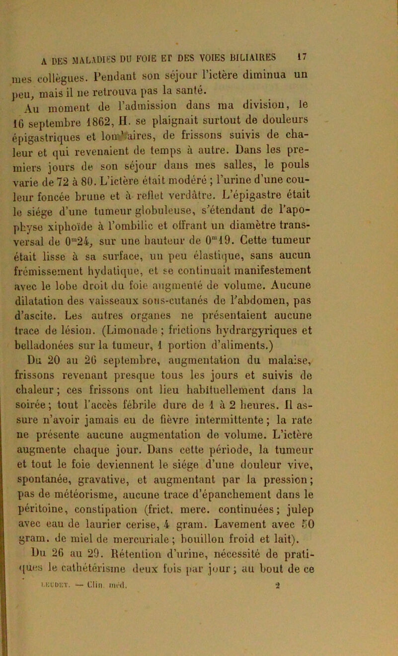 mes collègues. Pendant son séjour l’ictère diminua un peu, mais il ne retrouva pas la santé. Au moment de l’admission dans ma division, le IG septembre 1862, II. se plaignait surtout de douleurs épigastriques et lombaires, de frissons suivis de cha- leur et qui revenaient de temps à autre. Dans les pre- miers jours de son séjour dans mes salles, le pouls varie de 72 à 80. L’ictère était modéré ; l’urine d’une cou- leur foncée brune et à rellet verdâtre. L’épigastre était le siège d’une tumeur globuleuse, s'étendant de l’apo- physe xiphoïde à l’ombilic et olfrant un diamètre trans- versal de 0‘24, sur une hauteur de 0‘19. Cette tumeur était lisse à sa surface, un peu élastique, sans aucun frémissement bydatique, et se continuait manifestement avec le lobe droit du foie augmenté de volume. Aucune dilatation des vaisseaux sous-cutanés de l'abdomen, pas d’ascite. Les autres organes ne présentaient aucune trace de lésion. (Limonade; frictions hvdrargyriques et belladonées sur la tumeur, 1 portion d’aliments.) Du 20 au 26 septembre, augmentation du malaise, frissons revenant presque tous les jours et suivis de chaleur ; ces frissons ont lieu habituellement dans la soirée; tout l’accès fébrile dure de 1 à 2 heures. Il as- sure n’avoir jamais eu de fièvre intermittente ; la rate ne présente aucune augmentation de volume. L’ictère augmente chaque jour. Dans cette période, la tumeur et tout le foie deviennent le siège d’une douleur vive, spontanée, gravative, et augmentant par la pression ; pas de météorisme, aucune trace d’épanchement dans le péritoine, constipation (frict. mere. continuées; julep avec eau de laurier cerise, 4 gram. Lavement avec S0 gram. de miel de mercuriale; bouillon froid et lait). Du 26 au 29. Rétention d’urine, nécessité de prati- ques le cathétérisme deux fuis par jour ; au bout de ce i.kudet. — Clin. mi'd. 2