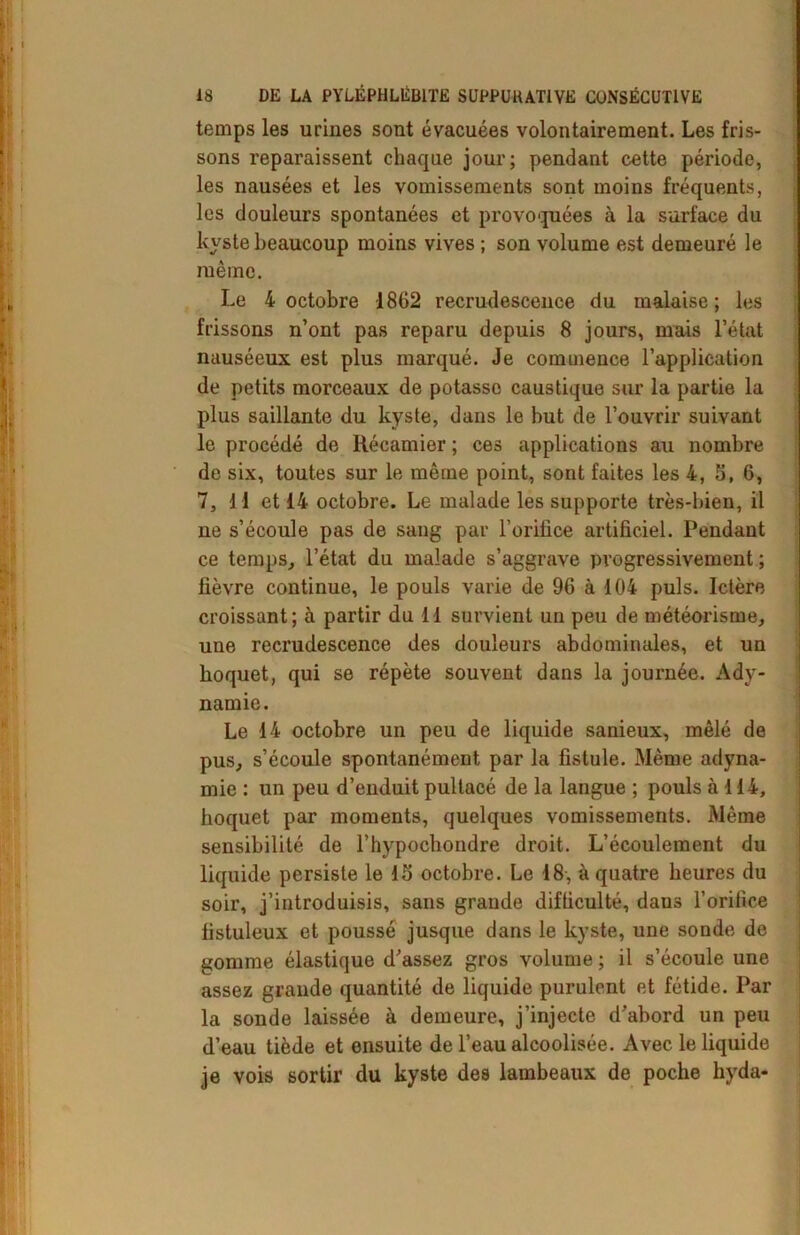 temps les urines sont évacuées volontairement. Les fris- sons reparaissent chaque jour; pendant cette période, les nausées et les vomissements sont moins fréquents, les douleurs spontanées et provoquées à la surface du kyste beaucoup moins vives ; son volume est demeuré le même. Le 4 octobre 1862 recrudescence du malaise; les frissons n’ont pas reparu depuis 8 jours, mais l’état nauséeux est plus marqué. Je commence l’application de petits morceaux de potasso caustique sur la partie la plus saillante du kyste, dans le but de l’ouvrir suivant le procédé de Récamier ; ces applications au nombre de six, toutes sur le même point, sont faites les 4, 5, 6, 7, 11 et 14 octobre. Le malade les supporte très-bien, il ne s’écoule pas de sang par l'orifice artificiel. Pendant ce temps, l’état du malade s’aggrave progressivement ; fièvre continue, le pouls varie de 96 à 104 puis. Ictère croissant; à partir du 11 survient un peu de météorisme, une recrudescence des douleurs abdominales, et un hoquet, qui se répète souvent dans la journée. Ady- namie. Le 14 octobre un peu de liquide sanieux, mêlé de pus, s’écoule spontanément par la fistule. Même adyna- mie : un peu d’enduit pultacé de la langue ; pouls à 114, hoquet par moments, quelques vomissements. Même sensibilité de l’hypochondre droit. L’écoulement du liquide persiste le 15 octobre. Le 18, à quatre heures du soir, j’introduisis, sans grande difficulté, dans l’orifice fistuleux et poussé jusque dans le kyste, une sonde de gomme élastique d’assez gros volume ; il s’écoule une assez grande quantité de liquide purulent et fétide. Par la sonde laissée à demeure, j’injecte d’abord un peu d’eau tiède et ensuite de l’eau alcoolisée. Avec le liquide je vois sortir du kyste des lambeaux de poche hyda-