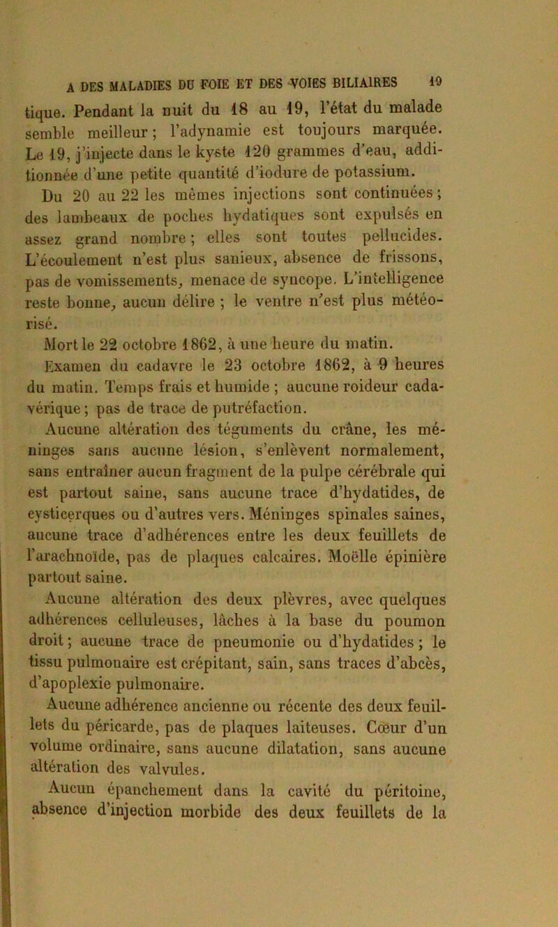 tique. Pendant la nuit du 18 au 19, l’état du malade semble meilleur; l’adynamie est toujours marquée. Le 19, j’injecte dans le kyste 120 grammes d’eau, addi- tionnée d’une petite quantité d’iodure de potassium. Du 20 au 22 les mêmes injections sont continuées ; des lambeaux de poches hydatiques sont expulsés en assez grand nombre ; elles sont toutes pellucides. L’écoulement n’est plus sanieux, absence de frissons, pas de vomissements, menace de syncope. L'intelligence reste bonne, aucun délire ; le ventre n'est plus météo- risé. Mort le 22 octobre 1862, à une heure du matin. Examen du cadavre le 23 octobre 1862, à 9 heures du matin. Temps frais et humide ; aucune roideur cada- vérique; pas de trace de putréfaction. Aucune altération des téguments du crâne, les mé- ninges sans aucune lésion, s’enlèvent normalement, sans entraîner aucun fragment de la pulpe cérébrale qui est partout saine, sans aucune trace d’hydatides, de cysticerq-ues ou d’autres vers. Méninges spinales saines, aucune trace d’adhérences entre les deux feuillets de l’arachnoïde, pas de plaques calcaires. Moelle épinière partout saine. Aucune altération des deux plèvres, avec quelques adhérences celluleuses, lâches à la base du poumon droit ; aucune trace de pneumonie ou d’hydatides ; le tissu pulmonaire est crépitant, sain, sans traces d’abcès, d’apoplexie pulmonaire. Aucune adhérence ancienne ou récente des deux feuil- lets du péricarde, pas de plaques laiteuses. Cœur d’un volume ordinaire, sans aucune dilatation, sans aucune altération des valvules. Aucuu épanchement dans la cavité du péritoine, absence d’injection morbide des deux feuillets de la