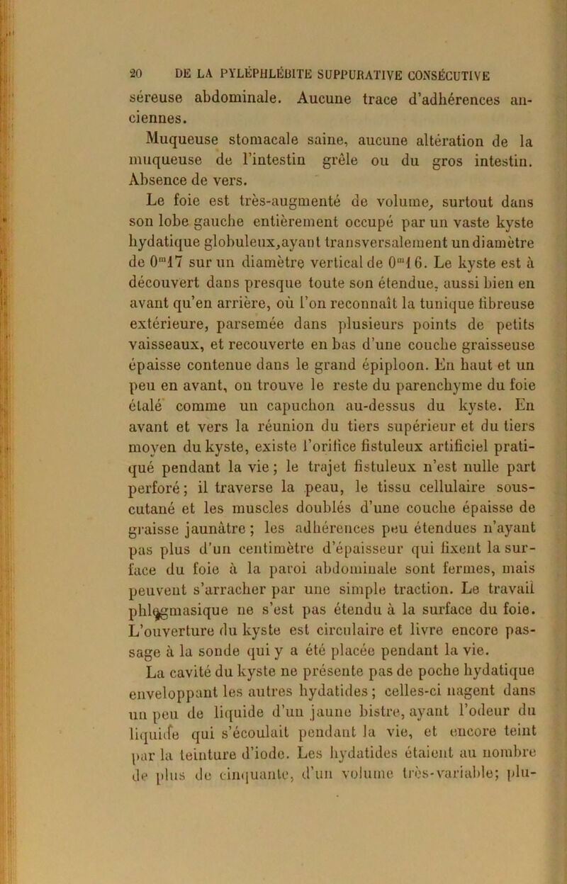 séreuse abdominale. Aucune trace d’adhérences an- ciennes. Muqueuse stomacale saine, aucune altération de la muqueuse de l’intestin grêle ou du gros intestin. Absence de vers. Le foie est très-augmenté de volume, surtout dans son lobe gauche entièrement occupé par un vaste kyste hydatique globuleux,ayant transversalement un diamètre de 0m17 sur un diamètre vertical de O1! 6. Le kyste est à découvert dans presque toute son étendue, aussi bien en avant qu’en arrière, où l’on reconnaît la tunique tibreuse extérieure, parsemée dans plusieurs points de petits vaisseaux, et recouverte en bas d’une couche graisseuse épaisse contenue dans le grand épiploon. En haut et un peu en avant, on trouve le reste du parenchyme du foie étalé comme un capuchon au-dessus du kyste. En avant et vers la réunion du tiers supérieur et du tiers moyen du kyste, existe l’orifice fistuleux artificiel prati- qué pendant la vie ; le trajet fistuleux n’est nulle part perforé; il traverse la peau, le tissu cellulaire sous- cutané et les muscles doublés d’une couche épaisse de graisse jaunâtre ; les adhérences peu étendues n’ayant pas plus d’un centimètre d’épaisseur qui fixent la sur- face du foie à la paroi abdominale sont fermes, mais peuvent s’arracher par une simple traction. Le travail phlagmasique ne s’est pas étendu à la surface du foie. L’ouverture du kyste est circulaire et livre encore pas- sage à la sonde qui y a été placée pendant la vie. La cavité du kyste ne présente pas de poche hydatique enveloppant les autres hydatides ; celles-ci nagent dans un peu de liquide d’un jaune bistre, ayant l’odeur du liquide qui s’écoulait pendant la vie, et encore teint par la teinture d’iode. Les hydatides étaient au nombre de plus de cinquante, d’un volume très-variable; plu-
