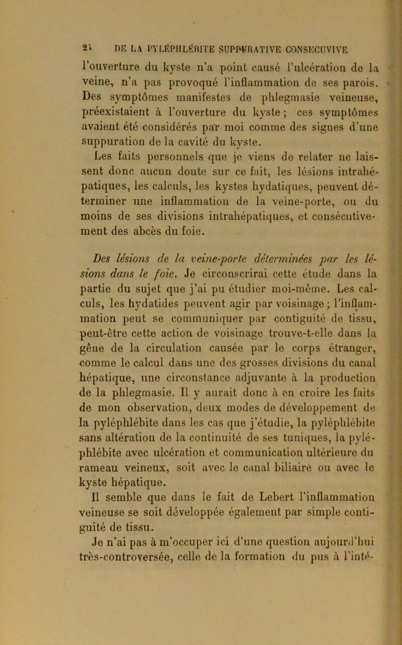 l’ouverture du kyste n’a point causé l’ulcération do la veine, n’a pas provoqué l’inflammation de ses parois. Des symptômes manifestes de phlegmasie veineuse, préexistaient à l’ouverture du kyste; ces symptômes avaient été considérés par moi comme des signes d’une suppuration de la cavité du kyste. Les faits personnels que je viens de relater ne lais- sent donc aucun doute sur ce fait, les lésions intrahé- patiques, les calculs, les kystes hydatiques, peuvent dé- terminer une inflammation de la veine-porte, ou du moins de ses divisions intrahépatiques, et consécutive- ment des abcès du foie. Des lésions de la veine-porte déterminées par les lé- sions dans le foie. Je circonscrirai cette étude dans la partie du sujet que j’ai pu étudier moi-même. Les cal- culs, les hydatides peuvent agir par voisinage ; l'inflam- mation peut se communiquer par contiguité de tissu, peut-être cette action de voisinage trouve-t-elle dans la gêue de la circulation causée par le corps étranger, comme le calcul dans une des grosses divisions du canal hépatique, une circonstance adjuvante à la production de la phlegmasie. Il y aurait donc à en croire les faits de mon observation, deux modes de développement de la pyléphlébite dans les cas que j’étudie, la pyléphlébite sans altération de la continuité de ses tuniques, la pylé- phlébite avec ulcération et communication ultérieure du rameau veineux, soit avec le canal biliaire ou avec le kyste hépatique. Il semble que dans le fait de Lebert l’inflammation veineuse se soit développée également par simple conti- guité de tissu. Je n’ai pas à m’occuper ici d’une question aujourd’hui très-controversée, celle de la formation du pus à Tinté-