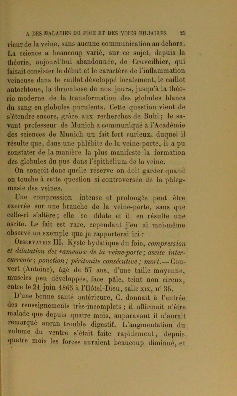 rieur de la veine, sans aucune communication au dehors. La science a beaucoup varié, sur ce sujet, depuis la théorie, aujourd’hui abandonnée, de Cruveilhier, qui faisait consister le début et le caractère de l’inflammation veineuse dans le caillot développé localement, le caillot autochtone, la thrombose de nos jours, jusqu’à la théo- rie moderne de la transformation des globules blancs du sang en globules purulents. Cette question vient de s’étendre encore, grâce aux recherches de Buhl; le sa- vant professeur de Munich a communiqué à l’Académie des sciences de Munich un fait fort curieux, duquel il résulte que, dans une phlébite de la veine-porte, il a pu constater de la manière la plus manifeste la formation des globules du pus dans l’épithélium de la veine. On conçoit donc quelle réserve on doit garder quand on touche à cette question si controversée de la phleg- masie des veines. Une compression intense et prolongée peut être exercée sur une branche de la veine-porte, sans que celle-ci s’altère; elle se dilate et il en résulte une ascite. Le fait est rare, cependant j’en ai moi-même observé un exemple que je rapporterai ici : Observation 111. Kyste hydatique du foie, compression et dilatation des rameaux de la veine-porte ; ascite inter- currente ; ponction; péritonite consécutive ; mort.— Cou- vert (Antoine), âgé de 57 ans, d’une taille moyenne, muscles peu développés, face pâle, teint non cireux, entre le 21 juin 1865 à l’Hôtel-Dieu, salle xix, n° 3G. D une bonne santé antérieure, C. donnait à l’entrée des renseignements très-incomplets ; il affirmait n’être malade que depuis quatre mois, auparavant il u’aurait remarqué aucun trouble digestif. L’augmentation du volume du ventre s’était faite rapidement, depuis quatie mois les forces auraient beaucoup diminué, et