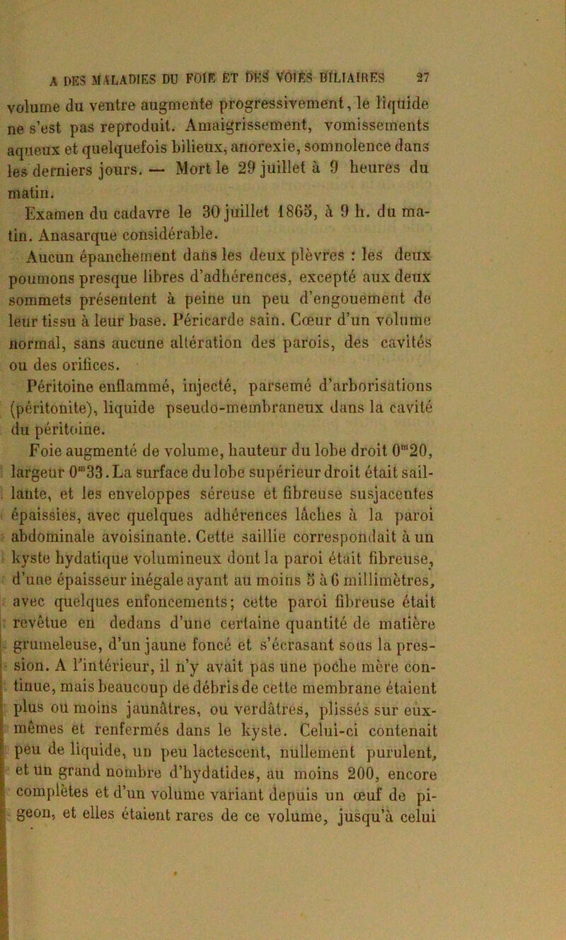 volume (lu ventre augmente progressivement, le liquide ne s’est pas reproduit. Amaigrissement, vomissements aqueux et quelquefois bilieux, anorexie, somnolence dans les derniers jours. — Mort le 29 juillet à 9 heures du matin. Examen du cadavre le 30 juillet 1865, à 9 h. du ma- tin. Ànasarque considérable. Aucun épanchement datis les deux plèvres : les deux poumons presque libres d’adhérences, excepté aux deux sommets présentent à peine un peu d’engouement de leur tissu à leur base. Péricarde sain. Cœur d’un volume normal, sans aucune altération des parois, des cavités ou des orifices. Péritoine enflammé, injecté, parsemé d’arborisations (péritonite), liquide pseudo-membraneux dans la cavité du péritoine. Foie augmenté de volume, hauteur du lobe droit 0m20, largeur 0m33. La surface du lobe supérieur droit était sail- lante, et les enveloppes séreuse et fibreuse susjacentes épaissies, avec quelques adhérences lâches à la paroi abdominale avoisinante. Cette saillie correspondait à un kyste hydatique volumineux dont la paroi était fibreuse, d’une épaisseur inégale ayant au moins 5 à G millimètres, avec quelques enfoncements; cette paroi fibreuse était revêtue en dedans d’une certaine quantité de matière grumeleuse, d’un jaune foncé et s’écrasant sous la pres- sion. A l’intérieur, il n’y avait pas une poche mère con- tinue, mais beaucoup de débris de cette membrane étaient plus ou moins jaunâtres, ou verdâtres, plissés sur eux- mêmes et renfermés dans le kyste. Celui-ci contenait peu de liquide, un peu lactescent, nullement purulent, et Un grand nombre d’hydatides, au moins 200, encore complètes et d’un volume variant depuis un œuf de pi- geon, et elles étaient rares de ce volume, jusqu’à celui