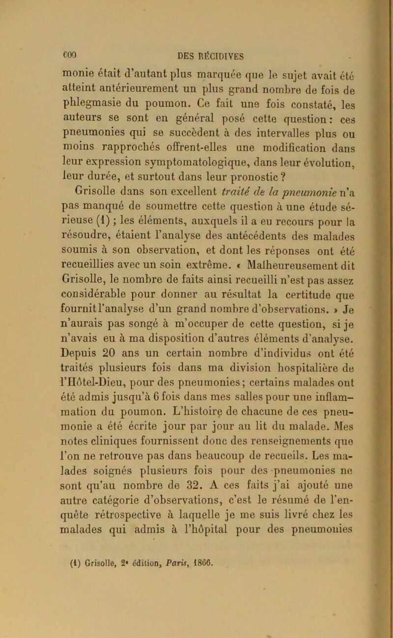 monie était d’autant plus marquée que le sujet avait été atteint antérieurement un plus grand nombre de fois de phlegmasie du poumon. Ce fait une fois constaté, les auteurs se sont en général posé cette question: ces pneumonies qui se succèdent à des intervalles plus ou moins rapprochés offrent-elles une modification dans leur expression symptomatologique, dans leur évolution, leur durée, et surtout dans leur pronostic? Grisolle dans son excellent traité de la pneumonie n’a pas manqué de soumettre cette question à une étude sé- rieuse (I) ; les éléments, auxquels il a eu recours pour la résoudre, étaient l’analyse des antécédents des malades soumis à son observation, et dont les réponses ont été recueillies avec un soin extrême. * Malheureusement dit Grisolle, le nombre de faits ainsi recueilli n’est pas assez considérable pour donner au résultat la certitude que fournit l’analyse d’un grand nombre d’observations. » Je n’aurais pas songé à m’occuper de cette question, si je n’avais eu à ma disposition d’autres éléments d’analyse. Depuis 20 ans un certain nombre d’individus ont été traités plusieurs fois dans ma division hospitalière de l’Hôtel-Dieu, pour des pneumonies; certains malades ont été admis jusqu’à 6 fois dans mes salles pour une inflam- mation du poumon. L’histoire de chacune de ces pneu- monie a été écrite jour par jour au lit du malade. Mes notes cliniques fournissent donc des renseignements que l’on ne retrouve pas dans beaucoup de recueils. Les ma- lades soignés plusieurs fois pour des pneumonies ne sont qu’au nombre de 32. A ces faits j’ai ajouté une autre catégorie d’observations, c’est le résumé de l'en- quête rétrospective à laquelle je me suis livré chez les malades qui admis à l’hôpital pour des pneumonies (1) Grisolle, 2* ddition, Paris, 1866.