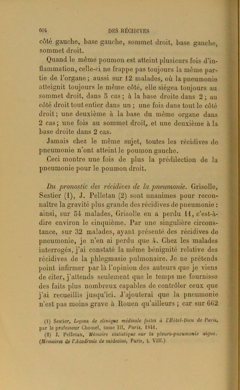 côté gauche, base gauche, sommet droit, hase gauche, sommet droit. Quand le même poumon est atteint plusieurs fois d’in- flammation, celle-ci ne frappe pas toujours la même par- tie de l’organe ; aussi sur 12 malades, où la pneumonie atteignit toujours le même côté, elle siégea toujours au sommet droit, dans 5 cas ; à la hase droite dans 2 ; au côté droit tout entier dans un ; une fois dans tout le côté droit ; une deuxième à la hase du même organe dans 2 cas; une fois au sommet droit, et une deuxième à la hase droite dans 2 cas. Jamais chez le même sujet, toutes les récidives de pneumonie n’ont atteint le poumon gauche. Ceci montre une fois de plus la prédilection de la pneumonie pour le poumon droit. Du pronostic des récidives de la pneumonie. Grisolle, Sestier (1), J. Pelletan (2) sont unanimes pour recon- naître la gravité plus grande des récidives de pneumonie : ainsi, sur 54 malades, Grisolle eu a perdu 11, c’est-à- dire environ le cinquième. Par une singulière circons- tance, sur 32 malades, ayant présenté des récidives de pneumonie, je n’en ai perdu que 4. Chez les malades interrogés, j’ai constaté la même bénignité relative des récidives de la phlegmasie pulmonaire. Je ne prétends point infirmer par là l’opinion des auteurs que je viens de citer, j’attends seulement que le temps me fournisse des faits plus nombreux capables de contrôler ceux quo j’ai recueillis jusqu’ici. J’ajouterai que la pneumonie n’est pas moins grave à Rouen qu’ailleurs ; car sur GG2 (1) Seslier, Leçons de clinique médicale faites à lHôtel-Dieu de Paris, par le professeur Chôme), tome III, Paris, 1841. (2) J. Pelletan, Mémoire statistique sur la pleuro-pncumonie aigue. (Mémoires de l'Académie de médecine, Paris, t. VIII.)