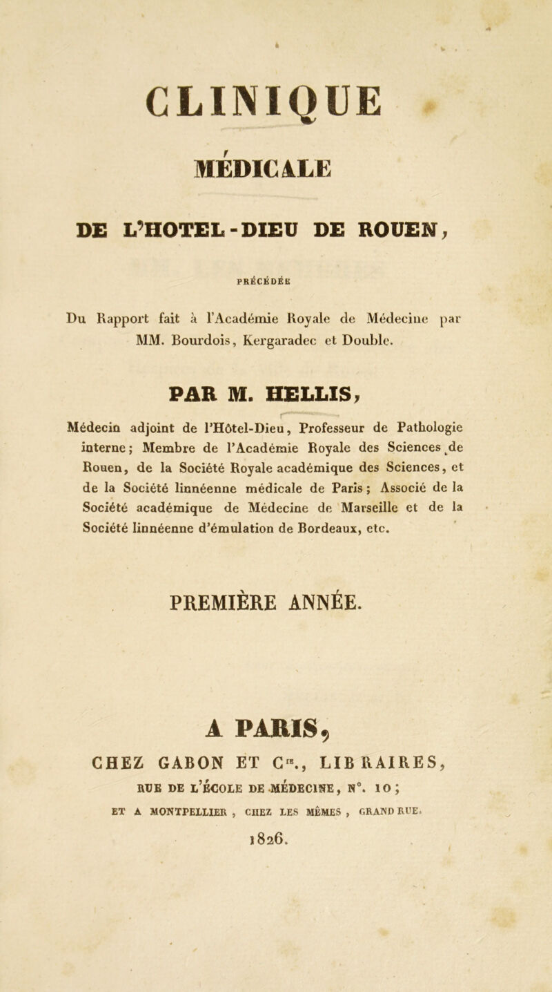 MÉDlCàLE DE L’HOTEL-DIEU DE ROUEN, PRÉCÉDÉU: Du Rapport fait à l’Académie Royale de Médecine par MM. Bourdois, Kergaradec et Double. PAR M. HELLIS, Médecin adjoint de BHôtel-Dieu, Professeur de Pathologie interne ; Membre de l’Académie Royale des Sciences de Rouen, de la Société Royale académique des Sciences, et de la Société linnéenne médicale de Paris ; Associé de la Société académique de Médecine de Marseille et de la Société linnéenne d’émulation de Bordeaux, etc. PREMIÈRE ANNÉE. A PARIS, CHEZ GABON ET C'., LIBRAIRES, RUE DE l’BCOIE de médecine, N°. 10 ; ET À MONTPELLIER, CHEZ LES MÊMES, GRAND Rl’E. 1826.