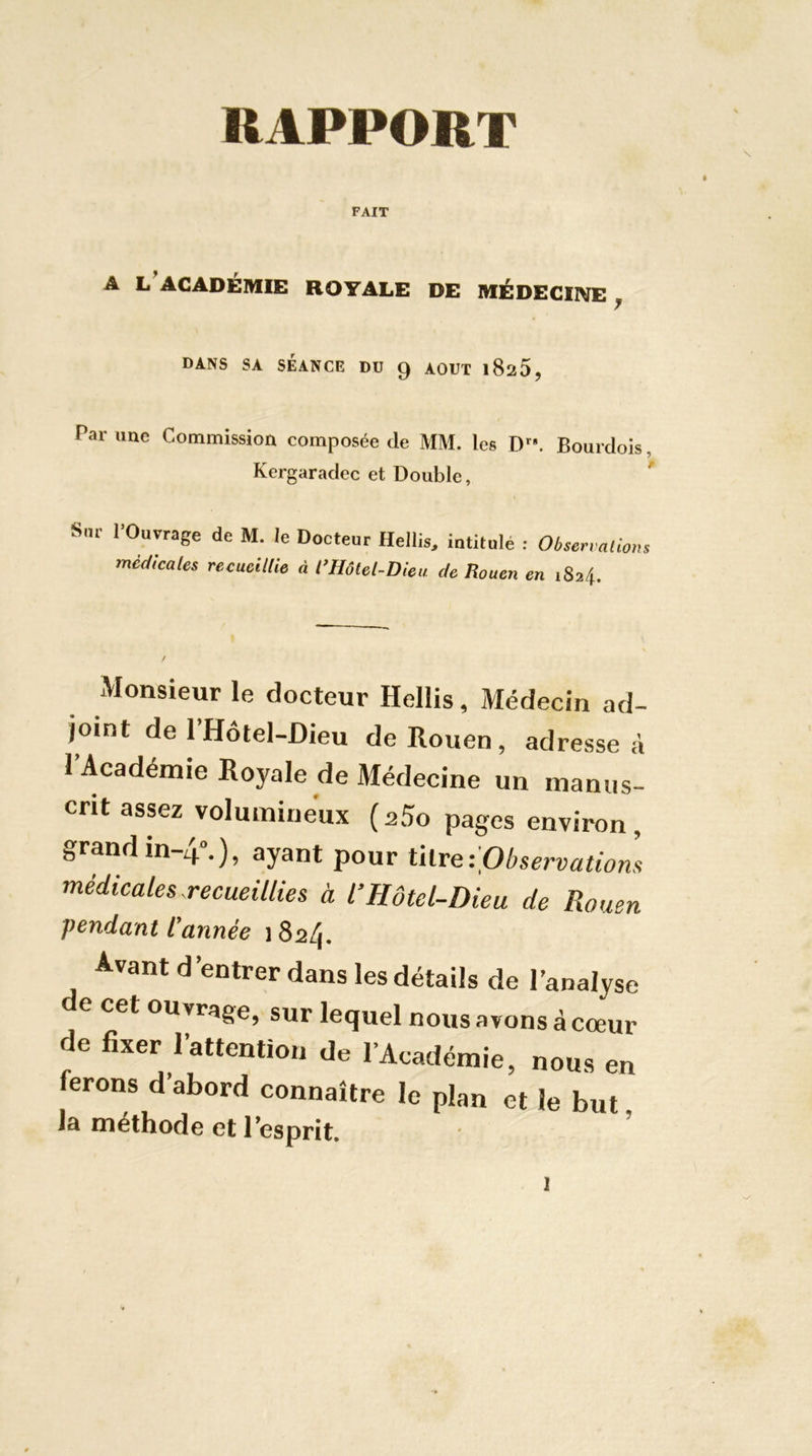 RAPPORT FAIT A L ACADÉMIE ROYALE DE MÉDEGIIVE ^ DANS SA SÉANCE DU 9 AOUT l825, Par une Commission composée de MM. les D. Bourdois, Kergaradec et Double, ' S,.r l’Ouvrage de M. le Docteur Hellia. intitulé : Ob,enalio„s medicales recueillie à l’Hôtel-Dieu de Rouen en 1824. Monsieur le docteur Hellis, Médecin ad- joint de l’Hôtel-Dieu de Rouen, adresse à l’Académie Royale de Médecine un manus- crit assez volumineux (aSo pages environ, grandin-4».), ayant pour ûlva-jpbservatiom médicales recueillies à l’Hôtel-Dieu de Rouen vendant l’année 1824. Avant d’entrer dans les détails de l’analyse e cet ouvrage, sur lequel nous avons à cœur de fixer l’attention de l’Académie, nous en ferons d’abord connaître le plan et le but la méthode et 1 esprit.