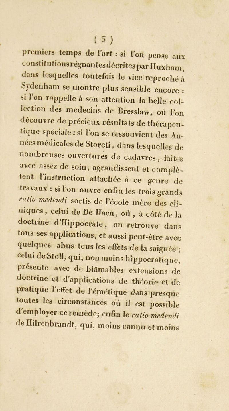 premiers temps de l’art : si l’on pense aux constitulionsrégnantesdécrites par Huxham, dans lesquelles toutefois le vice reproché à Sydenham se montre plus sensible encore : SI l’on rappelle à son attention la belle col- lection des médecins de Bresslaw, où l’on découvre de précieux résultats de thérapeu- tique spéciale : si l’on se ressouvient des An- nées médicales de Storcti , dans lesquelles de nombreuses ouvertures de cadavres, faites avec assez de soin, agrandissent et complè- tent l’instruction attachée à ce genre de travaux : si l’on ouvre enfin les trois grands ratio medendi sortis de l’école mère des cli- niques , celui de De Haen, où , à côté de la doctrine d’Hippocrate, on retrouve dans tous ses applications, et aussi peut-être avec quelques abus tous les effets de la saignée ; celui de Stoll, qui, non moins hippocratique, présente avec de blâmables extensions de doctrine et d’applications de théorie et de pratique 1 effet de l’émétique dans presque toutes les circonstances où il est possible d’employer ce remède; enfin le ratio medendi de Hdrenbrandt, qui, moins connu et moins