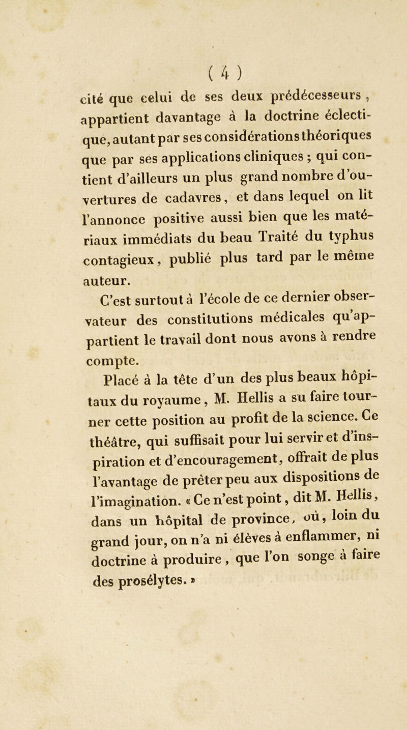 cité que celui de ses deux prédécesseurs , appsrtient davantage a la doctrine éclecti- que, autant par ses considérations théoriques que par ses applications cliniques ; qui con- tient d’ailleurs un plus grand nombre d’ou- vertures de cadavres, et dans lequel on lit l’annonce positive aussi bien que les maté- riaux immédiats du beau Traité du typhus contagieux, publié plus tard par le même auteur. C’est surtout à l’école de ce dernier obser- vateur des constitutions medicales qu ap- partient le travail dont nous avons à rendre compte. Placé à la tête d’un des plus beaux hôpi- taux du royaume, M. Hellis a su faire tour- ner cette position au profit de la science. Ce théâtre, qui suffisait pour lui servir et d ins- piration et d’encouragement, offrait de plus l’avantage de prêter peu aux dispositions de l’imagination. « Ce n’est point, dit M. Hellis, dans un hôpital de province, où, loin du grand jour, on n’a ni élèves à enflammer, ni doctrine à produire , que l’on songe à faire des prosélytes. »