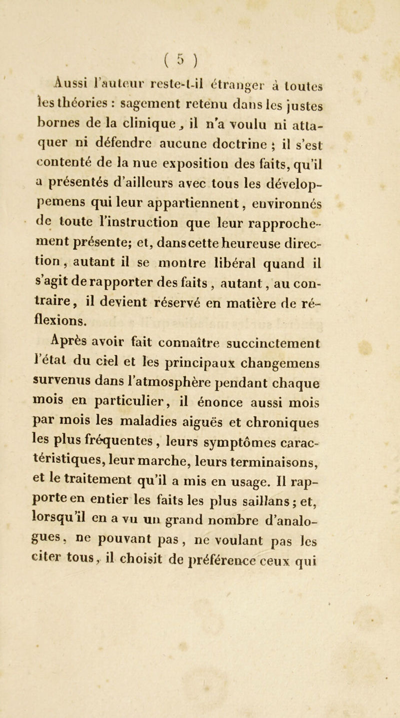 Aussi l’auleiir resle-l-il étranger à toutes ios théories : sagement retenu dans les justes bornes de la clinique ^ il n a voulu ni atta- quer ni défendre aucune doctrine ; il s’est contenté de la nue exposition des faits, qu’il a présentés d’ailleurs avec tous les dévelop- pemens qui leur appartiennent, environnés de toute l’instruction que leur rapproche- ment présente; et, dans cette heureuse direc- tion , autant il se montre libéral quand il s’agit de rapporter des faits , autant, au con- traire , il devient réservé en matière de ré- flexions. Après avoir fait connaître succinctement 1 étal du ciel et les principaux changemens survendis dans l’atmosphère pendant chaque mois en particulier, il énonce aussi mois par mois les maladies aiguës et chroniques les plus fréquentes , leurs symptômes carac- téristiques, leur marche, leurs terminaisons, et le traitement qu’il a mis en usage. Il rap- porte en entier les faits les plus saillans ; et, lorsqu il en a vu un grand nombre d’analo- gues, ne pouvant pas, ne voulant pas les citer tous, il choisit de préférence ceux qui