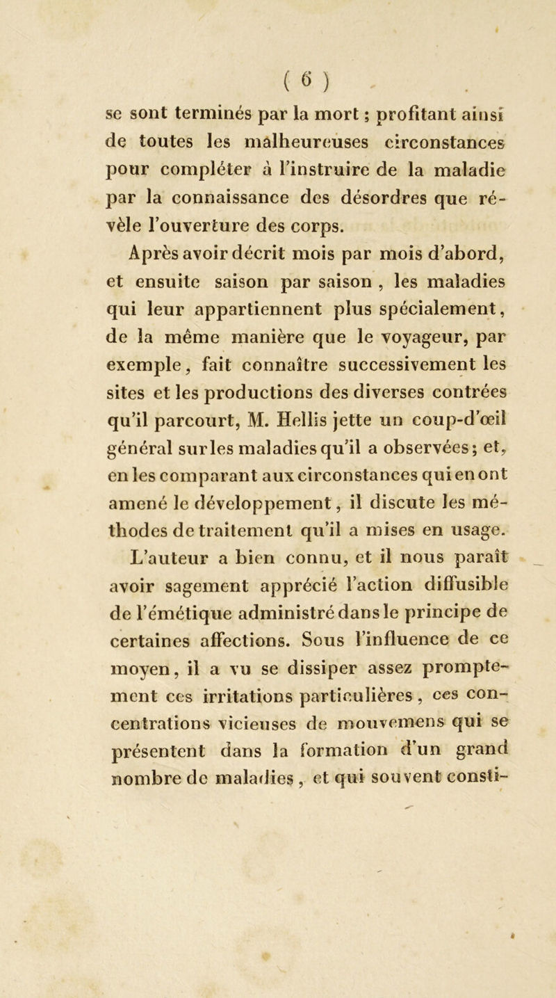 se sont terminés par la mort ; profitant ainsi de toutes les mâlheureùses circonstances pour compléter à Tinstruire de la maladie par la connaissance des désordres que ré- vèle l’ouverture des corps. Après avoir décrit mois par mois d’abord, et ensuite saison par saison , les maladies qui leur appartiennent plus spécialement, de la même manière que le voyageur, par exemple, fait connaître successivement les sites et les productions des diverses contrées qu’il parcourt, M. Hellis jette un coup-d’œil général sur les maladies qu’il a observées; et, en les comparant aux circonstances qui en ont amené le développement, il discute les mé- thodes de traitement qu’il a mises en usage. L’auteur a bien connu, et il nous paraît avoir sagement apprécié l’action diffusible de l’émétique administré dans le principe de certaines affections. Sous l’influence de ce moyen, il a vu se dissiper assez prompte- ment ces irritations particulières, ces con- • centrations vicieuses de moiivemens qui se présentent dans la formation d’un grand nombre de maladies , et qui souvent consti-