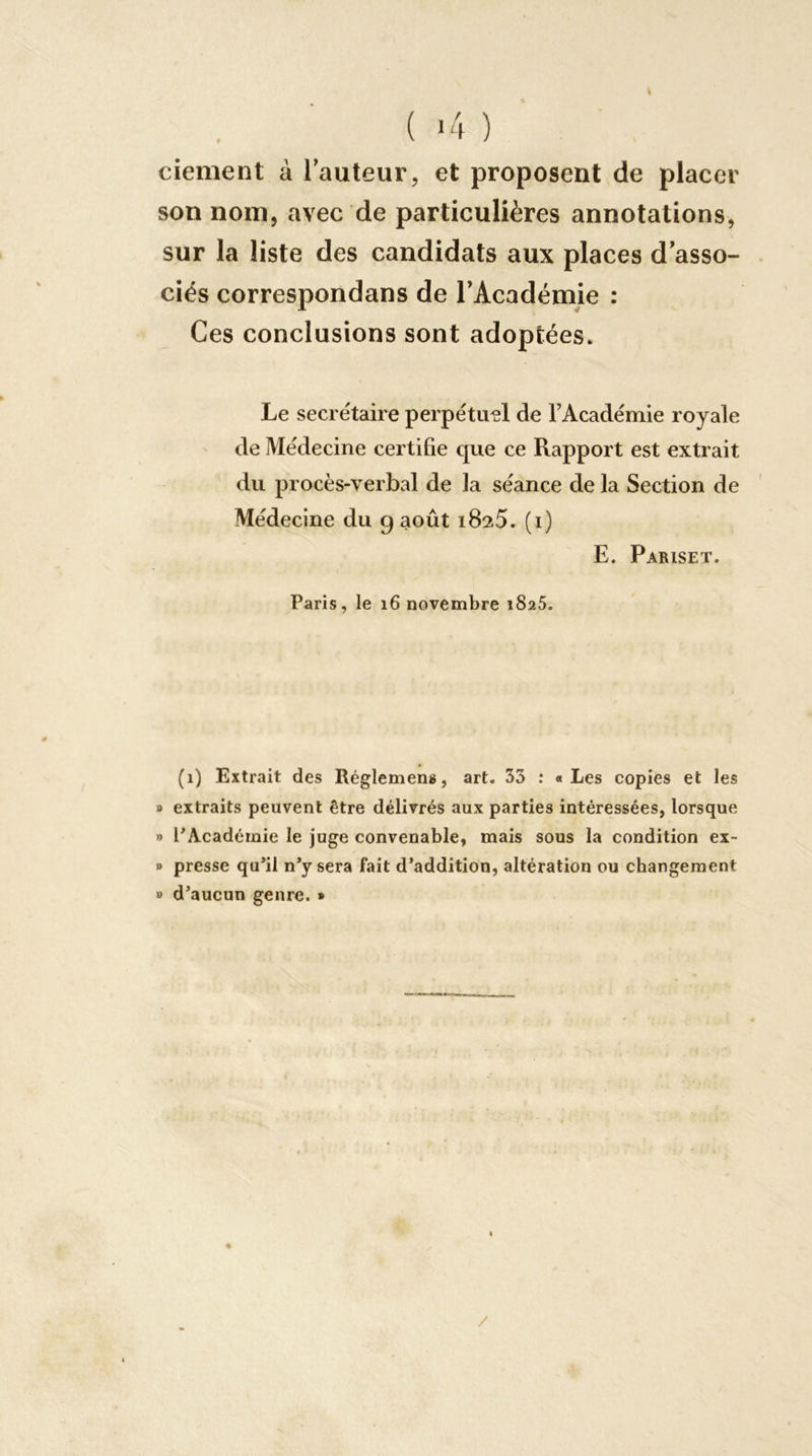 ( >4 ) ciement à lauteur, et proposent de placer son nom J avec de particulières annotations, sur la liste des candidats aux places d’asso- ciés correspondans de l’Académie ; Ces conclusions sont adoptées» Le seci étaire perpétuel de l’Académie royale de Médecine certifie que ce Rapport est extrait du procès-verbal de la séance de la Section de Médecine du 9 août iSsS. (i) E. Pariset. Paris, le 16 novembre iSaS. (1) Extrait des Réglemens, art. 33 : «Les copies et les » extraits peuvent être délivrés aux parties intéressées, lorsque » PAcadérnie le juge convenable, mais sous la condition ex- » presse qu*il n’y sera fait d’addition, altération ou changement » d’aucun genre. » /