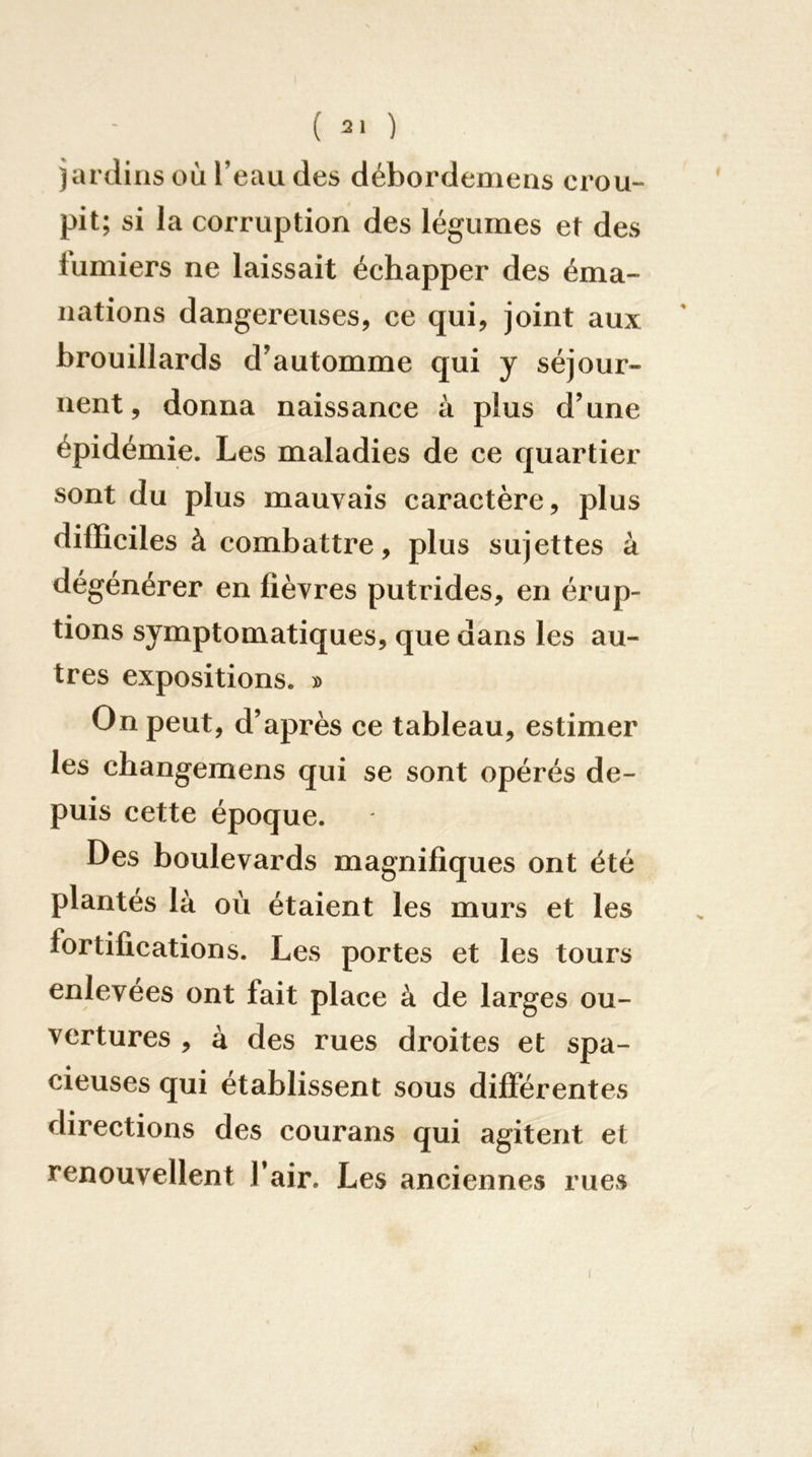 jardins où l’eau des débordemens crou- pit; si la corruption des légumes et des fumiers ne laissait échapper des éma- nations dangereuses, ce qui, joint aux brouillards d’automme qui y séjour- nent, donna naissance à plus d’une épidémie. Les maladies de ce quartier sont du plus mauvais caractère, plus difficiles à combattre, plus sujettes à dégénérer en fièvres putrides, en érup- tions symptomatiques, que dans les au- tres expositions. » On peut, d’après ce tableau, estimer les changemens qui se sont opérés de- puis cette époque. Des boulevards magnifiques ont été plantes là où étaient les murs et les fortifications. Les portes et les tours enlevées ont fait place à de larges ou- vertures , à des rues droites et spa- cieuses qui établissent sous différentes directions des courans qui agitent et renouvellent l’air. Les anciennes rues