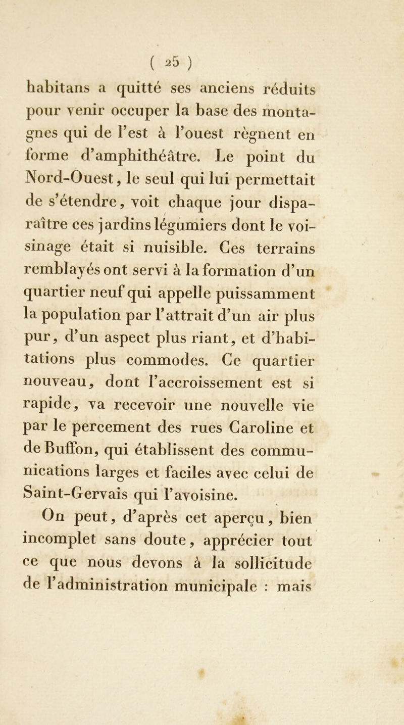 habitaiis a quitté ses anciens réduits pour venir occuper la base des monta- gnes qui de l’est à l’ouest régnent en forme d’amphithéâtre. Le point du Nord-Ouest, le seul qui lui permettait de s’étendre, voit chaque jour dispa- raître ces jardins légumiers dont le voi- sinage était si nuisible. Ces terrains remblayés ont servi à la formation d’un quartier neuf qui appelle puissamment la population par l’attrait d’un air plus pur, d’un aspect plus riant, et d’habi- tations plus commodes. Ce quartier nouveau, dont l’accroissement est si rapide, va recevoir une nouvelle vie par le percement des rues Caroline et de Buffon, qui établissent des commu- nications larges et faciles avec celui de Saint-Gervais qui l’avoisine. On peut, d’après cet aperçu, bien incomplet sans doute, apprécier tout ce que nous devons à la sollicitude de l’administration municipale : mais