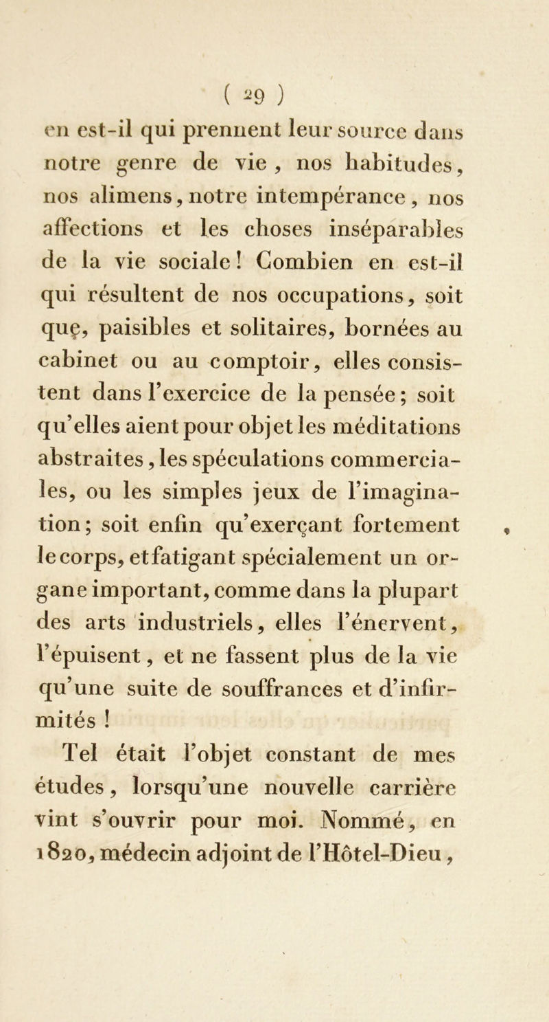 ( ) 011 est-il qui prennent lein source dans notice genre de vie, nos habitudes, nos aliniens, notre intempérance, nos affections et les choses inséparables de la vie sociale ! Combien en est-il qui résultent de nos occupations, soit quç, paisibles et solitaires, bornées au cabinet ou au comptoir, elles consis- tent dans l’exercice de la pensée ; soit qu’elles aient pour objet les méditations abstraites, les spéculations commercia- les, ou les simples jeux de l’imagina- tion; soit enfin qu’exerçant fortement le corps, etfatigant spécialement un or- gane important, comme dans la plupart des arts industriels, elles l’énervent, l’épuisent, et ne fassent plus de la vie qu’une suite de souffrances et d’infir- mités ! Tel était l’objet eonstant de mes études, lorsqu’une nouvelle carrière vint s’ouvrir pour moi. Nommé, en 1820, médecin adjoint de l’Hôtel-Dieu,