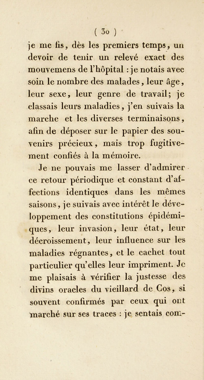 )e me lis, dès les premiers temps, un devoir de tenir un relevé exact des mouvemens de Thopital : je notais avec soin le nombre des malades, leur âge, leur sexe, leur genre de travail; je classais leurs maladies, j’en suivais la marche et les diverses terminaisons, afin de déposer sur le papier des sou- venirs précieux, mais trop fugitive- ment confiés à la mémoire. Je ne pouvais me lasser d’admirer ce retour périodique et constant d’af- fections identiques dans les mêmes saisons, je suivais avec intérêt le déve- loppement des constitutions épidémi- ques, leur invasion, leur état, leur décroissement, leur influence sur les maladies régnantes, et le cachet tout particulier qu’elles leur impriment. Je me plaisais à vérifier la justesse des divins oracles du vieillard de Cos, si souvent confirmés par ceux qui ont marché sur ses traces : je sentais com-