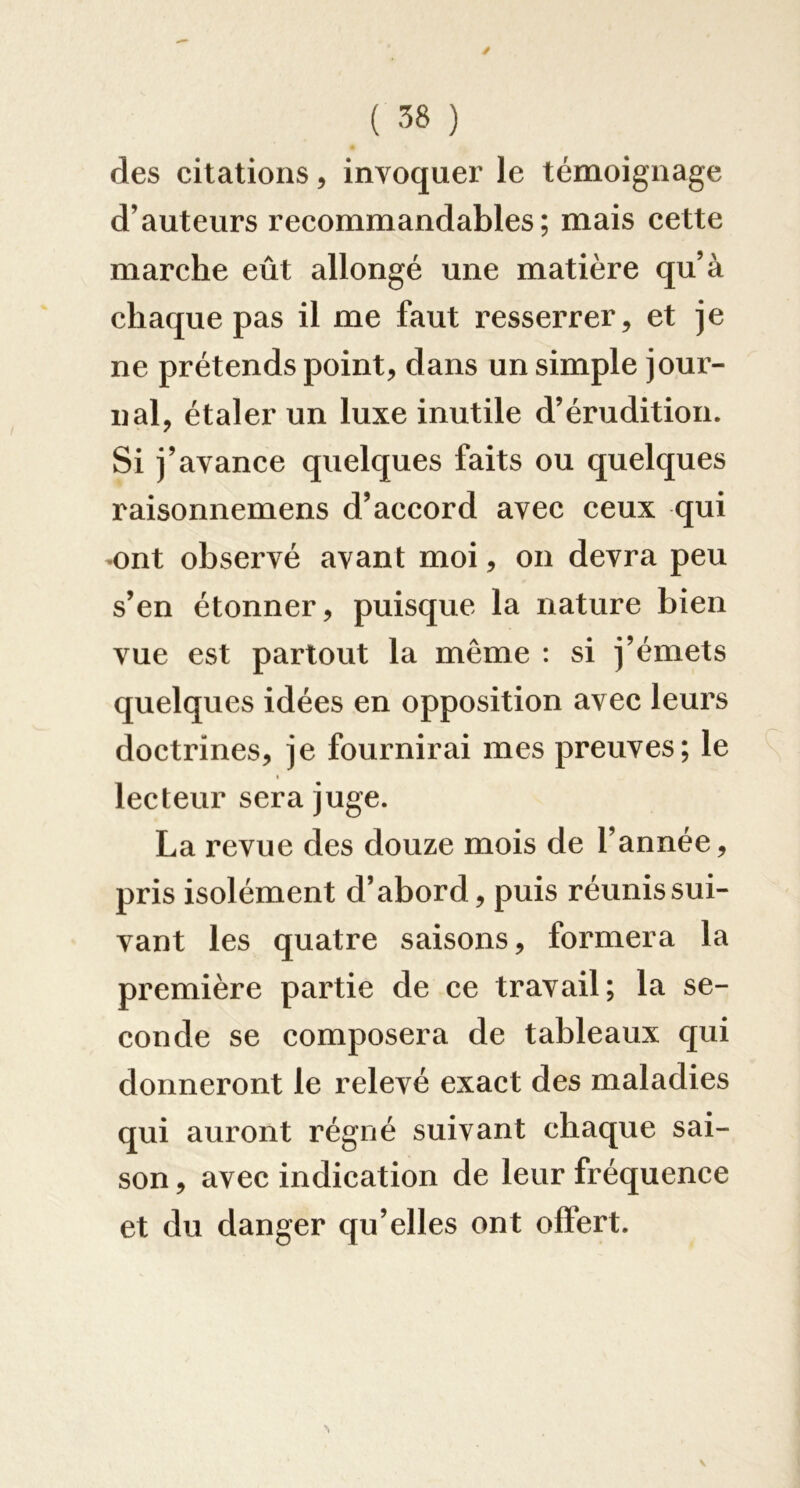 des citations, invoquer le témoignage d’auteurs recommandables; mais cette marche eût allongé une matière qu’à chaque pas il me faut resserrer, et je ne prétends point, dans un simple jour- nal, étaler un luxe inutile d’érudition. Si j’avance quelques faits ou quelques raisonnemens d’accord avec ceux qui «ont observé avant moi, on devra peu s’en étonner, puisque la nature bien vue est partout la même : si j’émets quelques idées en opposition avec leurs doctrines, je fournirai mes preuves; le I lecteur sera juge. La revue des douze mois de l’année, pris isolément d’abord, puis réunis sui- vant les quatre saisons, formera la première partie de ce travail; la se- conde se composera de tableaux qui donneront le relevé exact des maladies qui auront régné suivant chaque sai- son , avec indication de leur fréquence et du danger qu’elles ont offert.