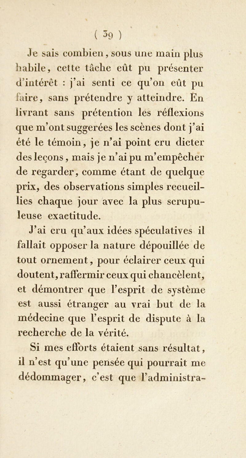 Je sais combien, sous une main plus habile, cette tâche eût pu présenter d’intérêt : j’ai senti ce qu’on eût pu faire, sans prétendre y atteindre. En livrant sans prétention les réflexions que m’ont suggérées les scènes dont j’ai été le témoin, je n’ai point cru dicter des leçons, mais je n’ai pu m’empêeher de regarder, eomme étant de quelque prix, des observations simples recueil- lies ehaque jour avec la plus scrupu- leuse exactitude. J’ai cru qu’aux idées spéculatives il fallait opposer la nature dépouillée de tout ornement, pour éclairer ceux qui doutent, raffermir ceux qui chaneèlent, et démontrer que l’esprit de système est aussi étranger au vrai but de la médecine que l’esprit de dispute à la reeherehe de la vérité. Si mes efforts étaient sans résultat, il n’est qu’une pensée qui pourrait me dédommager, e’est que l’administra-