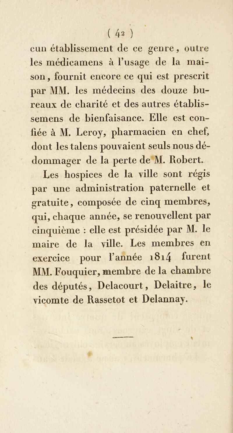 cuii établissement de ee genre, outre les médicamens à l’usage de la mai- son , fournit encore ce qui est prescrit par MM. les médecins des douze bu- reaux de charité et des autres établis- semens de bienfaisance. Elle est con- fiée à M. Leroy, pharmacien en chef, dont lestalens pouvaient seuls nous dé- dommager de la perte de M. Robert. Les hospices de la ville sont régis par une administration paternelle et gratuite, composée de cinq membres, qui, chaque année, se renouvellent par cinquième : elle est présidée par M. le maire de la ville. Les membres en exercice pour l’année i8i4 furent MM. Fouquier, membre de la chambre des députés, Delacourt, Delaitre, le vicomte de Rassetot et Delannay.