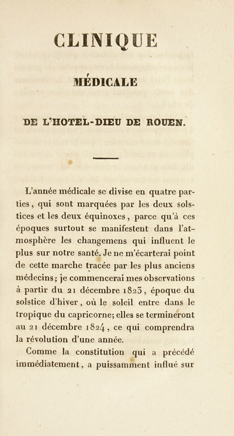 CLINIQUE MÉDICALE DE L^HOTEL-DIEU DE ROUEN. L'année médicale se divise en quatre par- ties , qui sont marquées par les deux sols- tices et les deux équinoxes , parce qu a ces époques surtout se manifestent dans Fat- mosphère les changemens qui influent le plus sur notre santé. Je ne m'écarterai point de cette marche tracée par les plus anciens médecins; je commencerai mes observations à partir du 21 décembre époque du solstice d’hiver , où le soleil entre dans le tropique du capricorne; elles se termineront au 21 décembre 1824, ce qui comprendra la révolution d'une année. Comme la constitution qui a précédé immédiatement, a puissamment influé sur