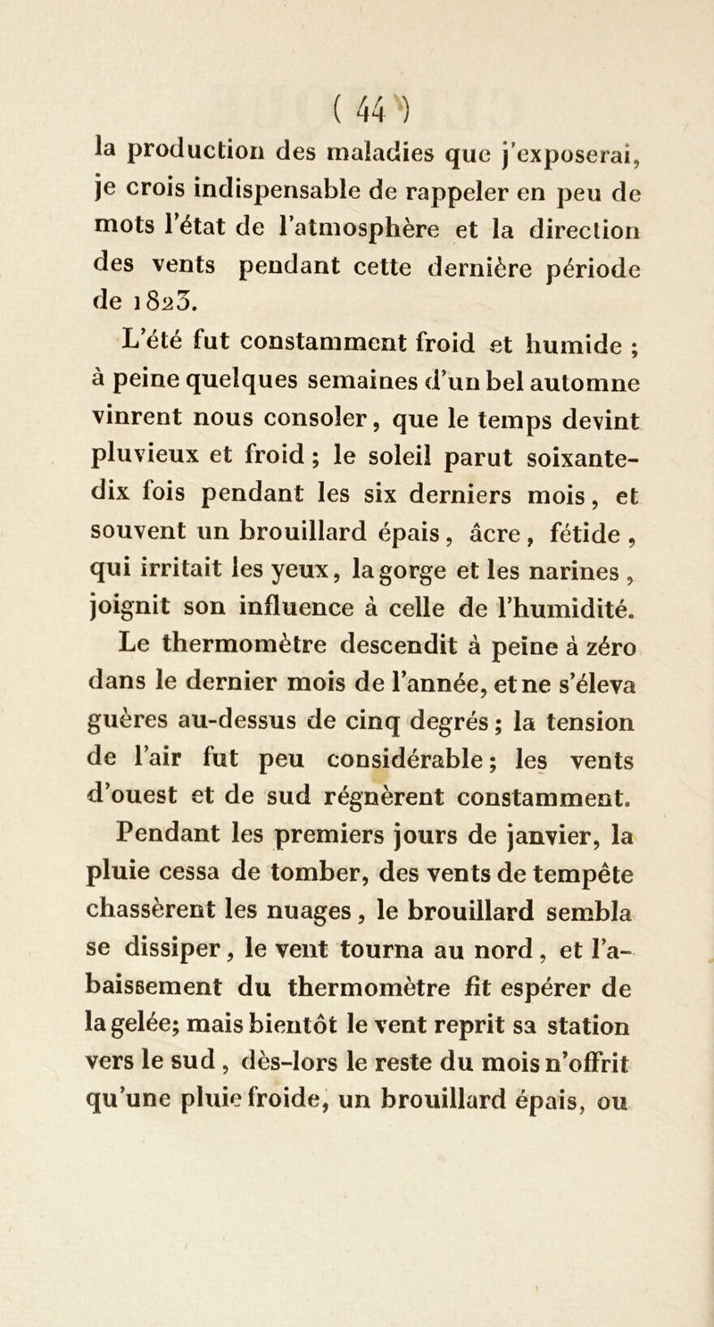 la production des maladies que j’exposerai, je crois indispensable de rappeler en peu de mots l’état de l’atmosphère et la direction des vents pendant cette dernière période de 18:^3. L’été fut constamment froid et humide ; à peine quelques semaines d’un bel automne vinrent nous consoler, que le temps devint pluvieux et froid ; le soleil parut soixante- dix fois pendant les six derniers mois, et souvent un brouillard épais, âcre, fétide , qui irritait les yeux, la gorge et les narines , joignit son influence à celle de l’humidité. Le thermomètre descendit à peine à zéro dans le dernier mois de l’année, et ne s’éleva guères au-dessus de cinq degrés ; la tension de l’air fut peu considérable ; les vents d’ouest et de sud régnèrent constamment. Pendant les premiers jours de janvier, la pluie cessa de tomber, des vents de tempête chassèrent les nuages, le brouillard sembla se dissiper, le vent tourna au nord , et l’a- baissement du thermomètre fît espérer de la gelée; mais bientôt le vent reprit sa station vers le sud , dès-lors le reste du mois n’offrit qu’une pluie froide, un brouillard épais, ou