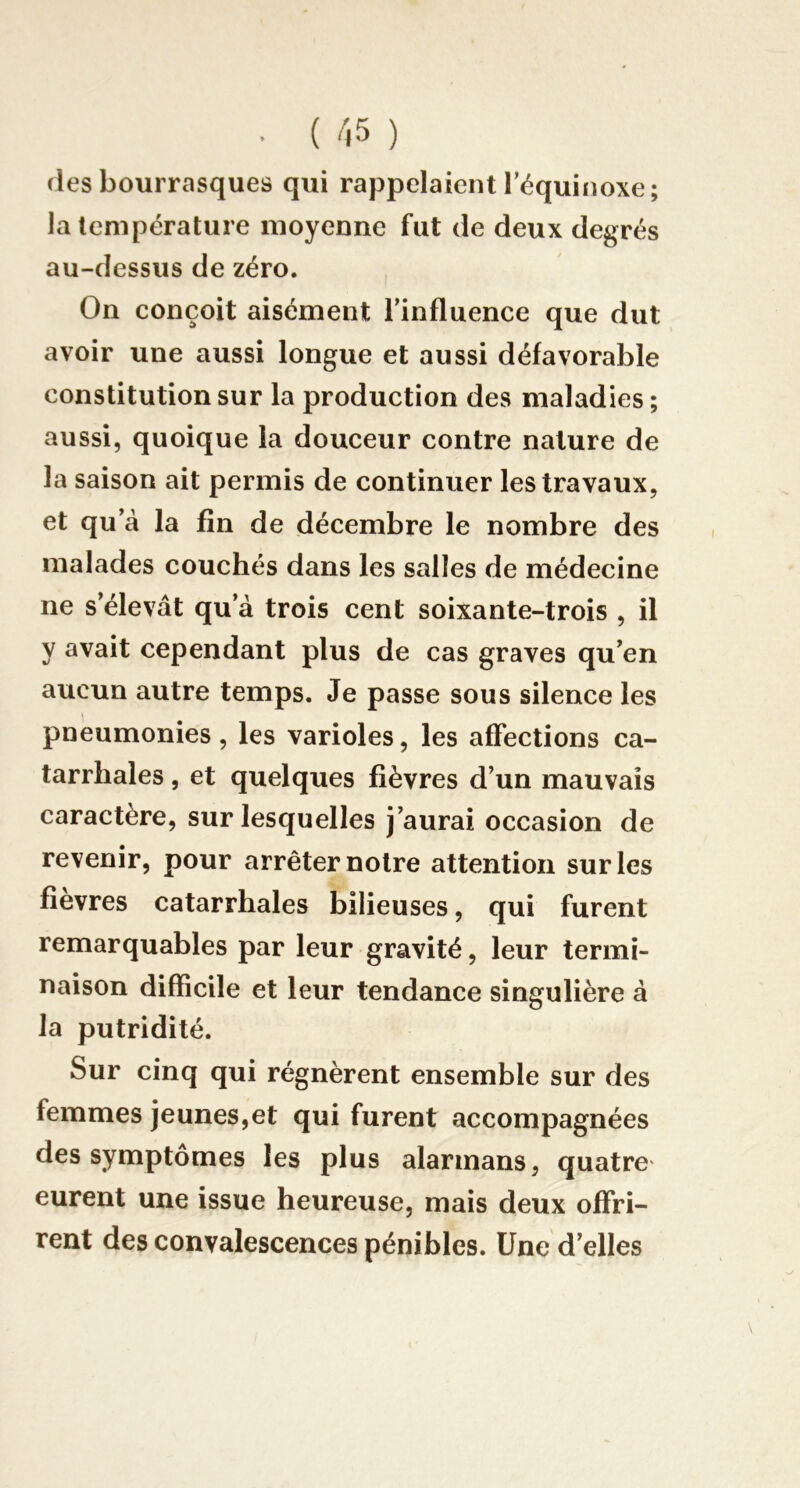 (les bourrasques qui rappelaient l’équinoxe; la température moyenne fut de deux degrés au-dessus de zéro. On conçoit aisément l’influence que dut avoir une aussi longue et aussi défavorable constitution sur la production des maladies ; aussi, quoique la douceur contre nature de la saison ait permis de continuer les travaux, et qu’à la fin de décembre le nombre des malades couchés dans les salles de médecine ne s’élevât qu’à trois cent soixante-trois , il y avait cependant plus de cas graves qu’en aucun autre temps. Je passe sous silence les pneumonies , les varioles, les affections ca- tarrhales , et quelques fièvres d’un mauvais caractère, sur lesquelles j’aurai occasion de revenir, pour arrêter notre attention sur les fièvres catarrhales bilieuses, qui furent remarquables par leur gravité, leur termi- naison difficile et leur tendance singulière à la putridité. Sur cinq qui régnèrent ensemble sur des femmes jeunes,et qui furent accompagnées des symptômes les plus alarmans, quatre eurent une issue heureuse, mais deux offri- rent des convalescences pénibles. Une d’elles