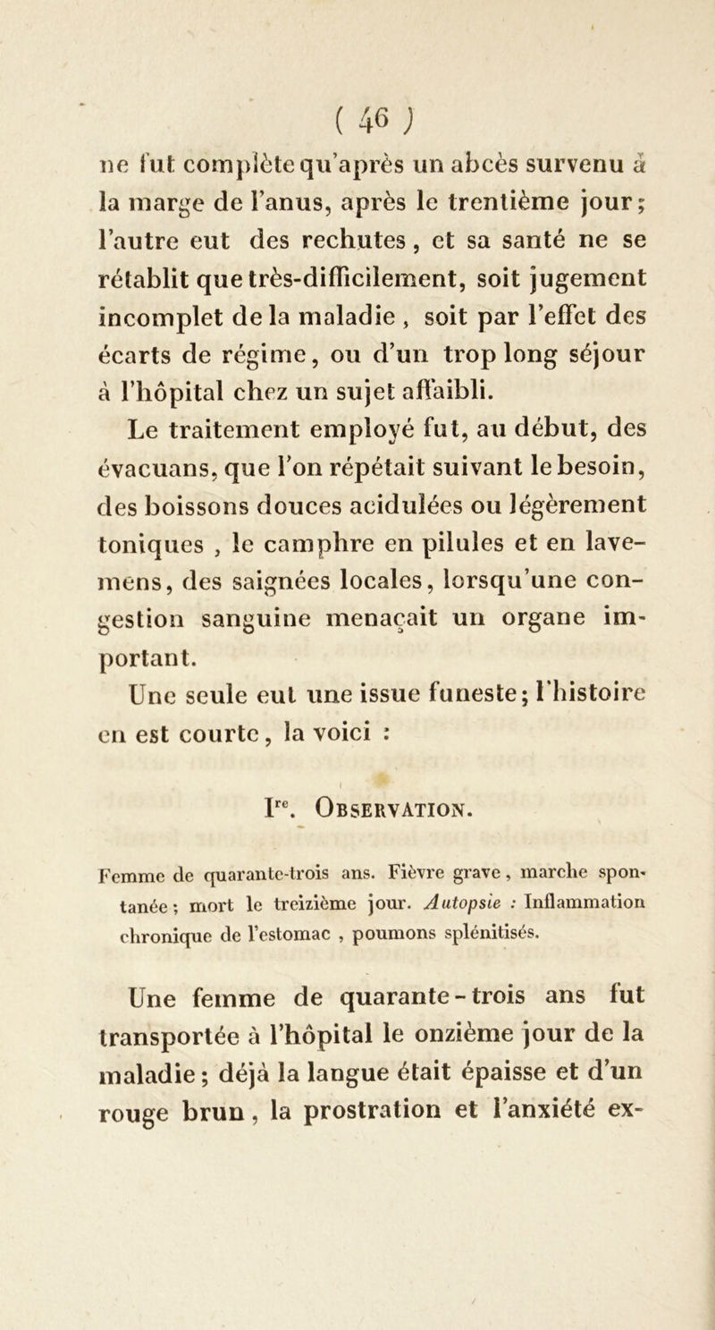 lie lut complète qii’après un abcès survenu à la marge de l’anus, après le trentième jour; l’autre eut des rechutes, et sa santé ne se rétablit que très-diflîcilement, soit jugement incomplet de la maladie , soit par l’effet des écarts de régime, ou d’un trop long séjour à l’hôpital chez un sujet affaibli. Le traitement employé fut, au début, des évacuans, que l’on répétait suivant le besoin, des boissons douces acidulées ou légèrement toniques , le camphre en pilules et en lave- mens, des saignées locales, lorsqu’une con- gestion sanguine menaçait un organe im- portant. Une seule eut une issue funeste; Uhistoire en est courte, la voici : t P®. Observation. Femme de quarante-trois ans. Fièvre grave, marehe spon- tanée ; mort le treizième jour. Autopsie ; Inflammation chronique de l’estomac , poumons splénitisés. Une femme de quarante - trois ans fut transportée à l’hôpital le onzième jour de la maladie; déjà la langue était épaisse et d’un rouge brun, la prostration et l’anxiété ex-